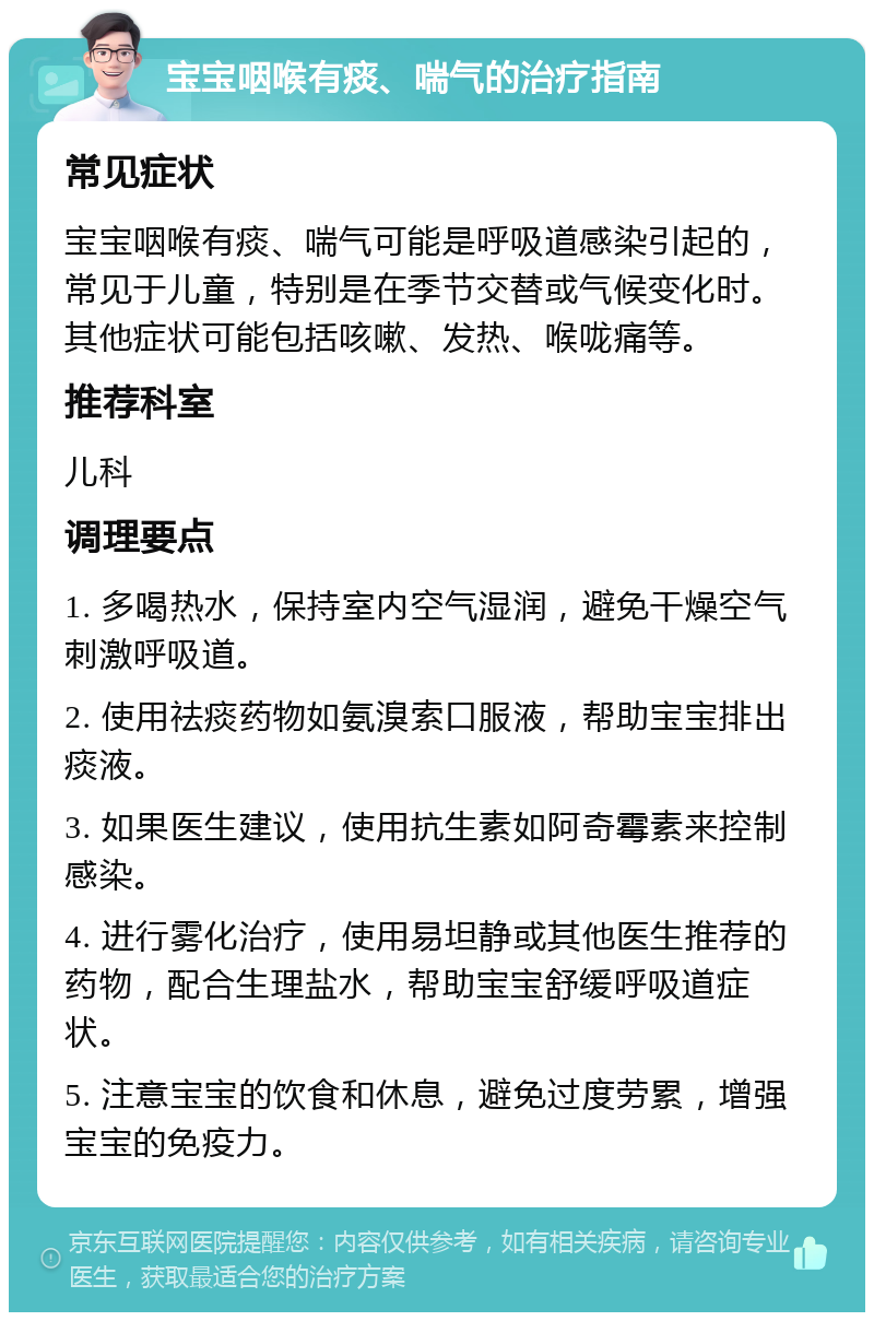 宝宝咽喉有痰、喘气的治疗指南 常见症状 宝宝咽喉有痰、喘气可能是呼吸道感染引起的，常见于儿童，特别是在季节交替或气候变化时。其他症状可能包括咳嗽、发热、喉咙痛等。 推荐科室 儿科 调理要点 1. 多喝热水，保持室内空气湿润，避免干燥空气刺激呼吸道。 2. 使用祛痰药物如氨溴索口服液，帮助宝宝排出痰液。 3. 如果医生建议，使用抗生素如阿奇霉素来控制感染。 4. 进行雾化治疗，使用易坦静或其他医生推荐的药物，配合生理盐水，帮助宝宝舒缓呼吸道症状。 5. 注意宝宝的饮食和休息，避免过度劳累，增强宝宝的免疫力。