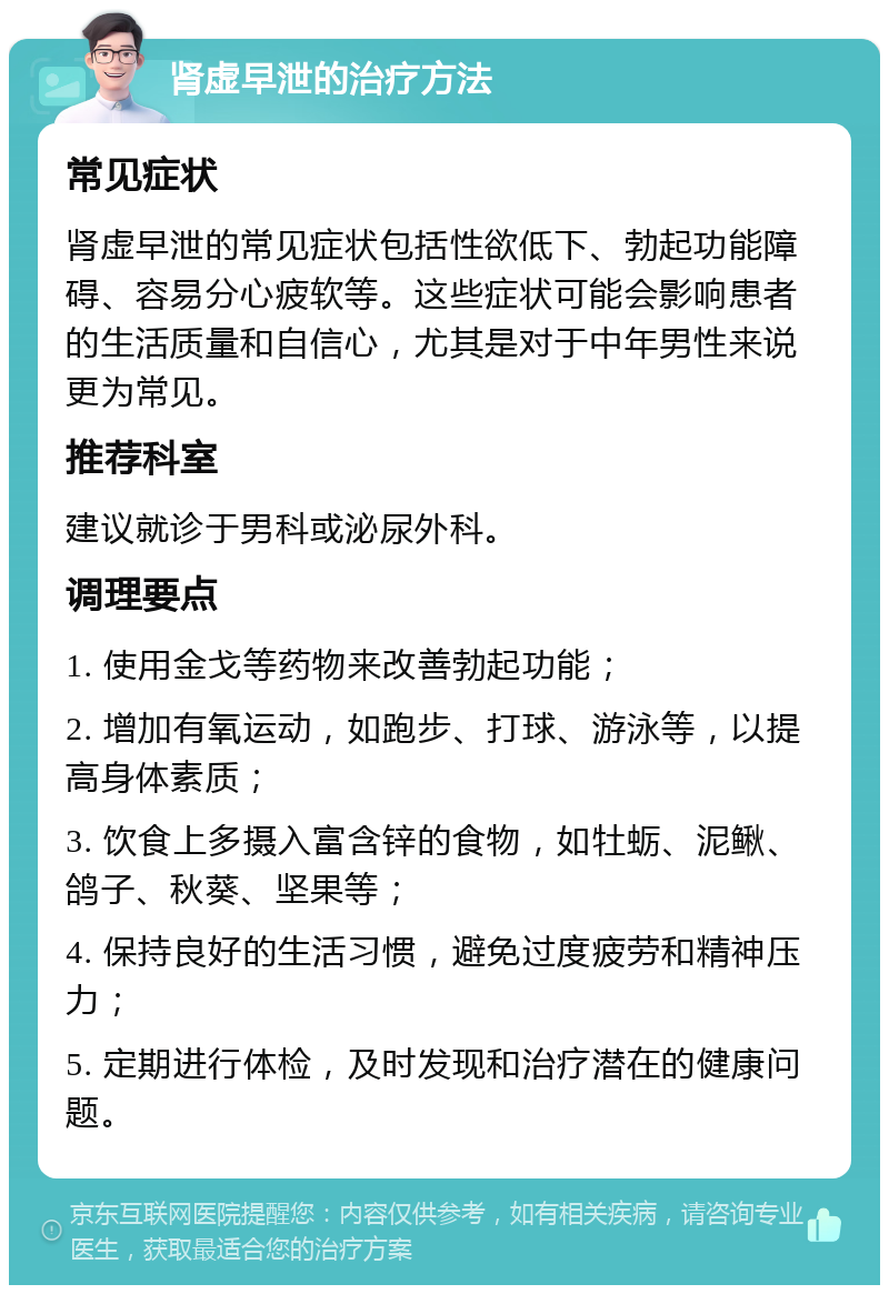 肾虚早泄的治疗方法 常见症状 肾虚早泄的常见症状包括性欲低下、勃起功能障碍、容易分心疲软等。这些症状可能会影响患者的生活质量和自信心，尤其是对于中年男性来说更为常见。 推荐科室 建议就诊于男科或泌尿外科。 调理要点 1. 使用金戈等药物来改善勃起功能； 2. 增加有氧运动，如跑步、打球、游泳等，以提高身体素质； 3. 饮食上多摄入富含锌的食物，如牡蛎、泥鳅、鸽子、秋葵、坚果等； 4. 保持良好的生活习惯，避免过度疲劳和精神压力； 5. 定期进行体检，及时发现和治疗潜在的健康问题。