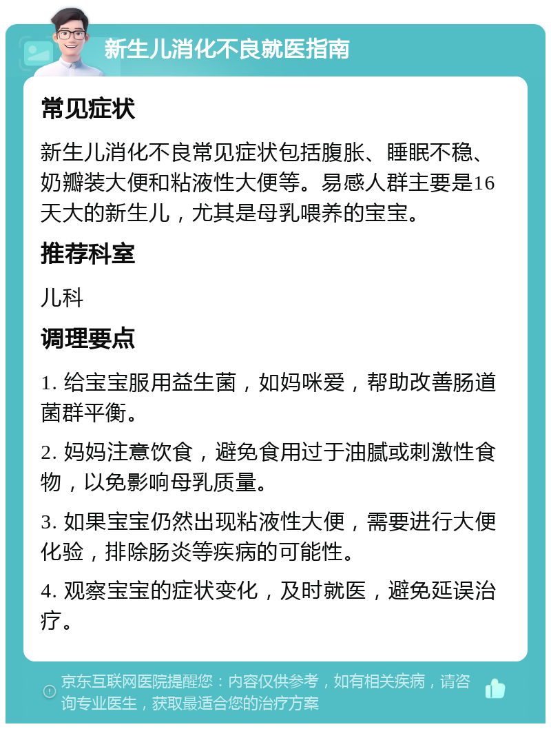 新生儿消化不良就医指南 常见症状 新生儿消化不良常见症状包括腹胀、睡眠不稳、奶瓣装大便和粘液性大便等。易感人群主要是16天大的新生儿，尤其是母乳喂养的宝宝。 推荐科室 儿科 调理要点 1. 给宝宝服用益生菌，如妈咪爱，帮助改善肠道菌群平衡。 2. 妈妈注意饮食，避免食用过于油腻或刺激性食物，以免影响母乳质量。 3. 如果宝宝仍然出现粘液性大便，需要进行大便化验，排除肠炎等疾病的可能性。 4. 观察宝宝的症状变化，及时就医，避免延误治疗。