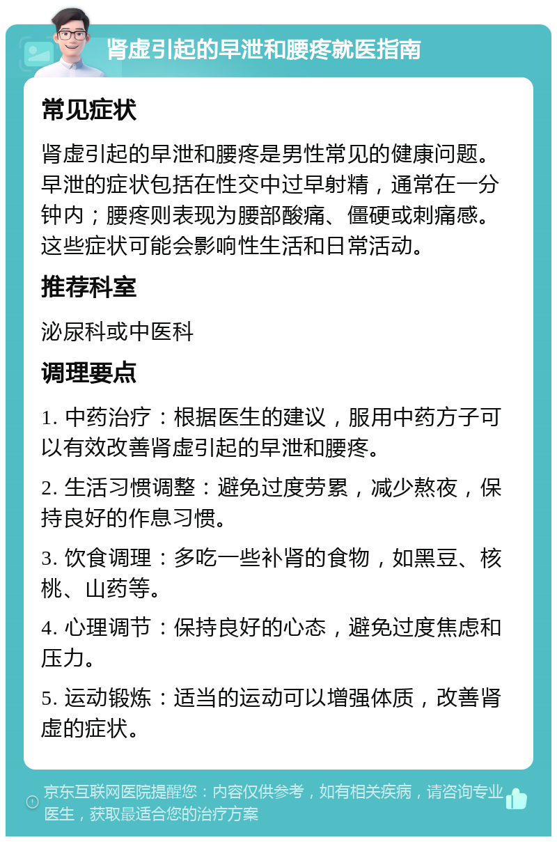 肾虚引起的早泄和腰疼就医指南 常见症状 肾虚引起的早泄和腰疼是男性常见的健康问题。早泄的症状包括在性交中过早射精，通常在一分钟内；腰疼则表现为腰部酸痛、僵硬或刺痛感。这些症状可能会影响性生活和日常活动。 推荐科室 泌尿科或中医科 调理要点 1. 中药治疗：根据医生的建议，服用中药方子可以有效改善肾虚引起的早泄和腰疼。 2. 生活习惯调整：避免过度劳累，减少熬夜，保持良好的作息习惯。 3. 饮食调理：多吃一些补肾的食物，如黑豆、核桃、山药等。 4. 心理调节：保持良好的心态，避免过度焦虑和压力。 5. 运动锻炼：适当的运动可以增强体质，改善肾虚的症状。