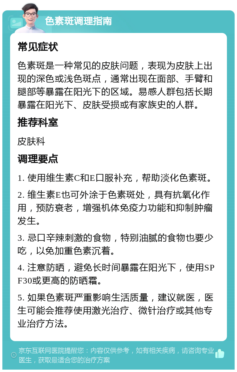 色素斑调理指南 常见症状 色素斑是一种常见的皮肤问题，表现为皮肤上出现的深色或浅色斑点，通常出现在面部、手臂和腿部等暴露在阳光下的区域。易感人群包括长期暴露在阳光下、皮肤受损或有家族史的人群。 推荐科室 皮肤科 调理要点 1. 使用维生素C和E口服补充，帮助淡化色素斑。 2. 维生素E也可外涂于色素斑处，具有抗氧化作用，预防衰老，增强机体免疫力功能和抑制肿瘤发生。 3. 忌口辛辣刺激的食物，特别油腻的食物也要少吃，以免加重色素沉着。 4. 注意防晒，避免长时间暴露在阳光下，使用SPF30或更高的防晒霜。 5. 如果色素斑严重影响生活质量，建议就医，医生可能会推荐使用激光治疗、微针治疗或其他专业治疗方法。