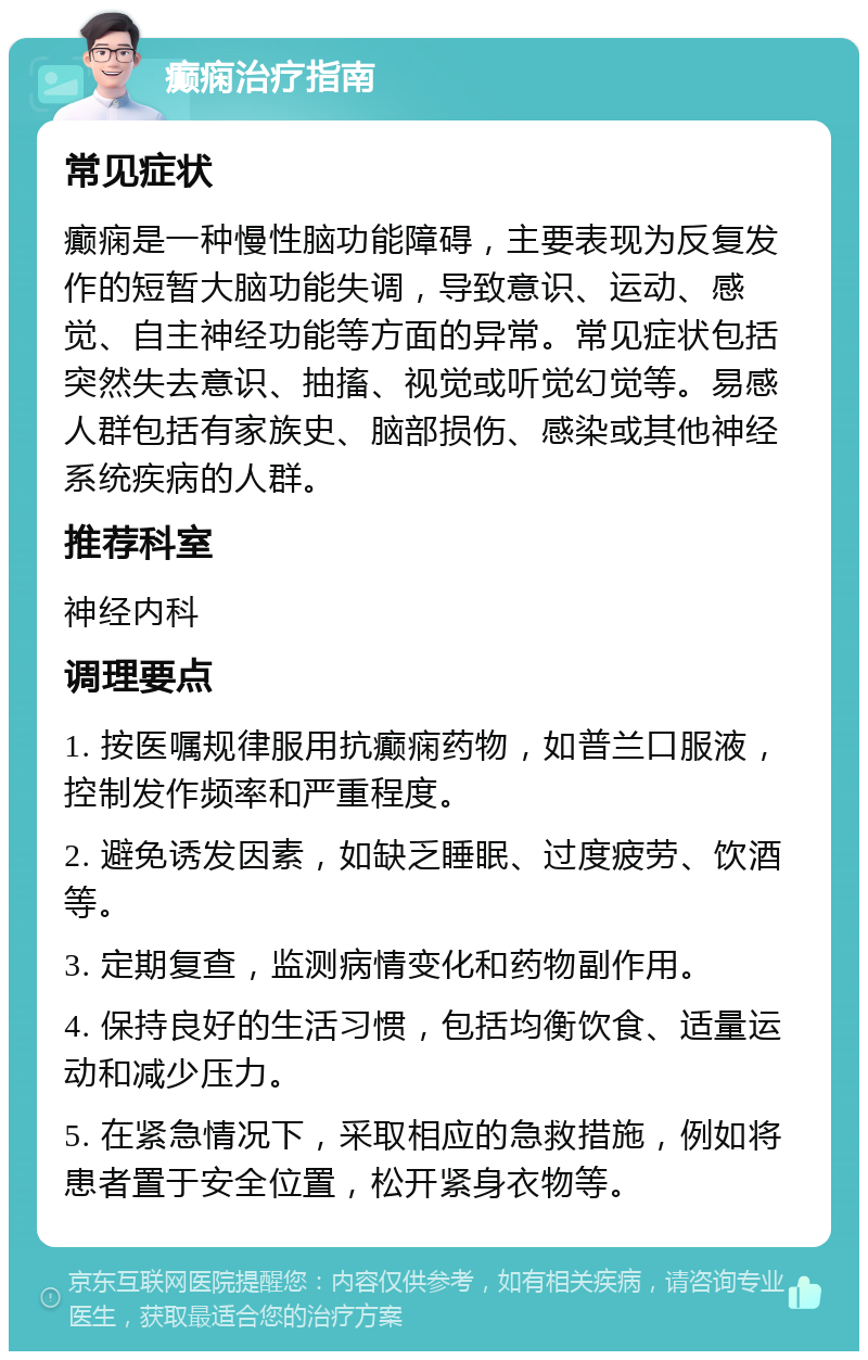 癫痫治疗指南 常见症状 癫痫是一种慢性脑功能障碍，主要表现为反复发作的短暂大脑功能失调，导致意识、运动、感觉、自主神经功能等方面的异常。常见症状包括突然失去意识、抽搐、视觉或听觉幻觉等。易感人群包括有家族史、脑部损伤、感染或其他神经系统疾病的人群。 推荐科室 神经内科 调理要点 1. 按医嘱规律服用抗癫痫药物，如普兰口服液，控制发作频率和严重程度。 2. 避免诱发因素，如缺乏睡眠、过度疲劳、饮酒等。 3. 定期复查，监测病情变化和药物副作用。 4. 保持良好的生活习惯，包括均衡饮食、适量运动和减少压力。 5. 在紧急情况下，采取相应的急救措施，例如将患者置于安全位置，松开紧身衣物等。