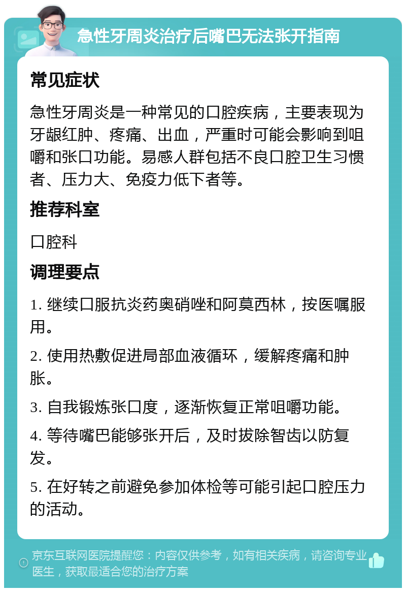 急性牙周炎治疗后嘴巴无法张开指南 常见症状 急性牙周炎是一种常见的口腔疾病，主要表现为牙龈红肿、疼痛、出血，严重时可能会影响到咀嚼和张口功能。易感人群包括不良口腔卫生习惯者、压力大、免疫力低下者等。 推荐科室 口腔科 调理要点 1. 继续口服抗炎药奥硝唑和阿莫西林，按医嘱服用。 2. 使用热敷促进局部血液循环，缓解疼痛和肿胀。 3. 自我锻炼张口度，逐渐恢复正常咀嚼功能。 4. 等待嘴巴能够张开后，及时拔除智齿以防复发。 5. 在好转之前避免参加体检等可能引起口腔压力的活动。