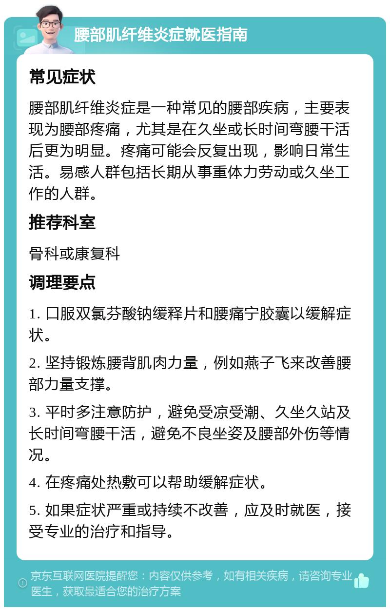 腰部肌纤维炎症就医指南 常见症状 腰部肌纤维炎症是一种常见的腰部疾病，主要表现为腰部疼痛，尤其是在久坐或长时间弯腰干活后更为明显。疼痛可能会反复出现，影响日常生活。易感人群包括长期从事重体力劳动或久坐工作的人群。 推荐科室 骨科或康复科 调理要点 1. 口服双氯芬酸钠缓释片和腰痛宁胶囊以缓解症状。 2. 坚持锻炼腰背肌肉力量，例如燕子飞来改善腰部力量支撑。 3. 平时多注意防护，避免受凉受潮、久坐久站及长时间弯腰干活，避免不良坐姿及腰部外伤等情况。 4. 在疼痛处热敷可以帮助缓解症状。 5. 如果症状严重或持续不改善，应及时就医，接受专业的治疗和指导。