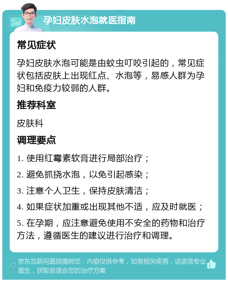 孕妇皮肤水泡就医指南 常见症状 孕妇皮肤水泡可能是由蚊虫叮咬引起的，常见症状包括皮肤上出现红点、水泡等，易感人群为孕妇和免疫力较弱的人群。 推荐科室 皮肤科 调理要点 1. 使用红霉素软膏进行局部治疗； 2. 避免抓挠水泡，以免引起感染； 3. 注意个人卫生，保持皮肤清洁； 4. 如果症状加重或出现其他不适，应及时就医； 5. 在孕期，应注意避免使用不安全的药物和治疗方法，遵循医生的建议进行治疗和调理。