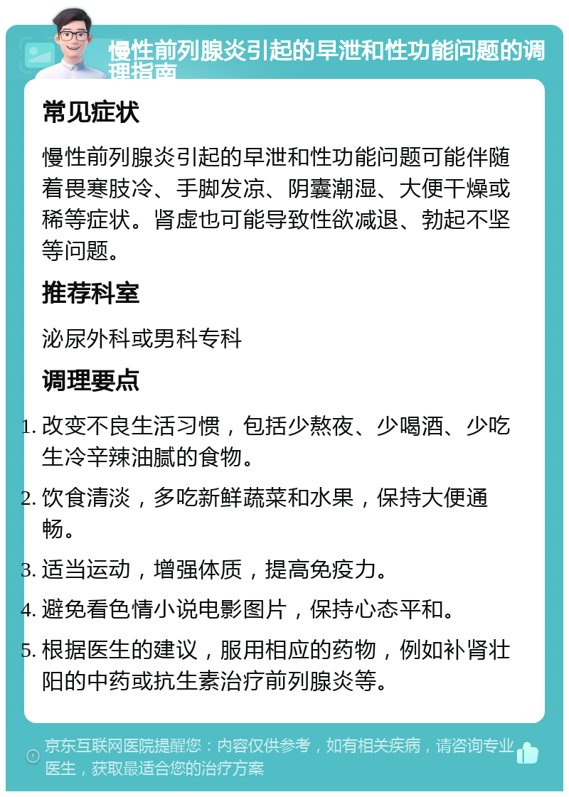 慢性前列腺炎引起的早泄和性功能问题的调理指南 常见症状 慢性前列腺炎引起的早泄和性功能问题可能伴随着畏寒肢冷、手脚发凉、阴囊潮湿、大便干燥或稀等症状。肾虚也可能导致性欲减退、勃起不坚等问题。 推荐科室 泌尿外科或男科专科 调理要点 改变不良生活习惯，包括少熬夜、少喝酒、少吃生冷辛辣油腻的食物。 饮食清淡，多吃新鲜蔬菜和水果，保持大便通畅。 适当运动，增强体质，提高免疫力。 避免看色情小说电影图片，保持心态平和。 根据医生的建议，服用相应的药物，例如补肾壮阳的中药或抗生素治疗前列腺炎等。