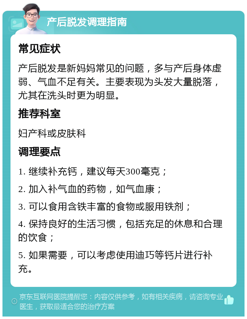 产后脱发调理指南 常见症状 产后脱发是新妈妈常见的问题，多与产后身体虚弱、气血不足有关。主要表现为头发大量脱落，尤其在洗头时更为明显。 推荐科室 妇产科或皮肤科 调理要点 1. 继续补充钙，建议每天300毫克； 2. 加入补气血的药物，如气血康； 3. 可以食用含铁丰富的食物或服用铁剂； 4. 保持良好的生活习惯，包括充足的休息和合理的饮食； 5. 如果需要，可以考虑使用迪巧等钙片进行补充。