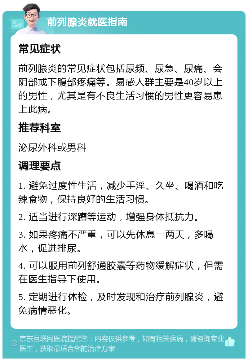 前列腺炎就医指南 常见症状 前列腺炎的常见症状包括尿频、尿急、尿痛、会阴部或下腹部疼痛等。易感人群主要是40岁以上的男性，尤其是有不良生活习惯的男性更容易患上此病。 推荐科室 泌尿外科或男科 调理要点 1. 避免过度性生活，减少手淫、久坐、喝酒和吃辣食物，保持良好的生活习惯。 2. 适当进行深蹲等运动，增强身体抵抗力。 3. 如果疼痛不严重，可以先休息一两天，多喝水，促进排尿。 4. 可以服用前列舒通胶囊等药物缓解症状，但需在医生指导下使用。 5. 定期进行体检，及时发现和治疗前列腺炎，避免病情恶化。