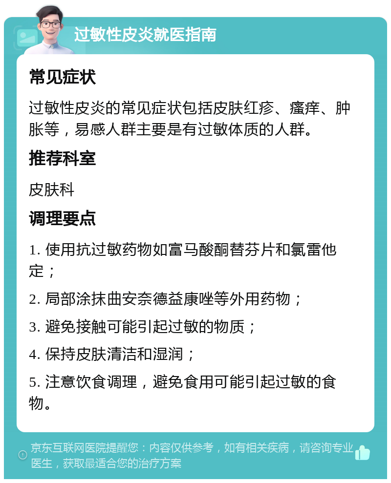 过敏性皮炎就医指南 常见症状 过敏性皮炎的常见症状包括皮肤红疹、瘙痒、肿胀等，易感人群主要是有过敏体质的人群。 推荐科室 皮肤科 调理要点 1. 使用抗过敏药物如富马酸酮替芬片和氯雷他定； 2. 局部涂抹曲安奈德益康唑等外用药物； 3. 避免接触可能引起过敏的物质； 4. 保持皮肤清洁和湿润； 5. 注意饮食调理，避免食用可能引起过敏的食物。