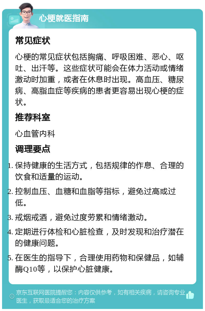 心梗就医指南 常见症状 心梗的常见症状包括胸痛、呼吸困难、恶心、呕吐、出汗等。这些症状可能会在体力活动或情绪激动时加重，或者在休息时出现。高血压、糖尿病、高脂血症等疾病的患者更容易出现心梗的症状。 推荐科室 心血管内科 调理要点 保持健康的生活方式，包括规律的作息、合理的饮食和适量的运动。 控制血压、血糖和血脂等指标，避免过高或过低。 戒烟戒酒，避免过度劳累和情绪激动。 定期进行体检和心脏检查，及时发现和治疗潜在的健康问题。 在医生的指导下，合理使用药物和保健品，如辅酶Q10等，以保护心脏健康。