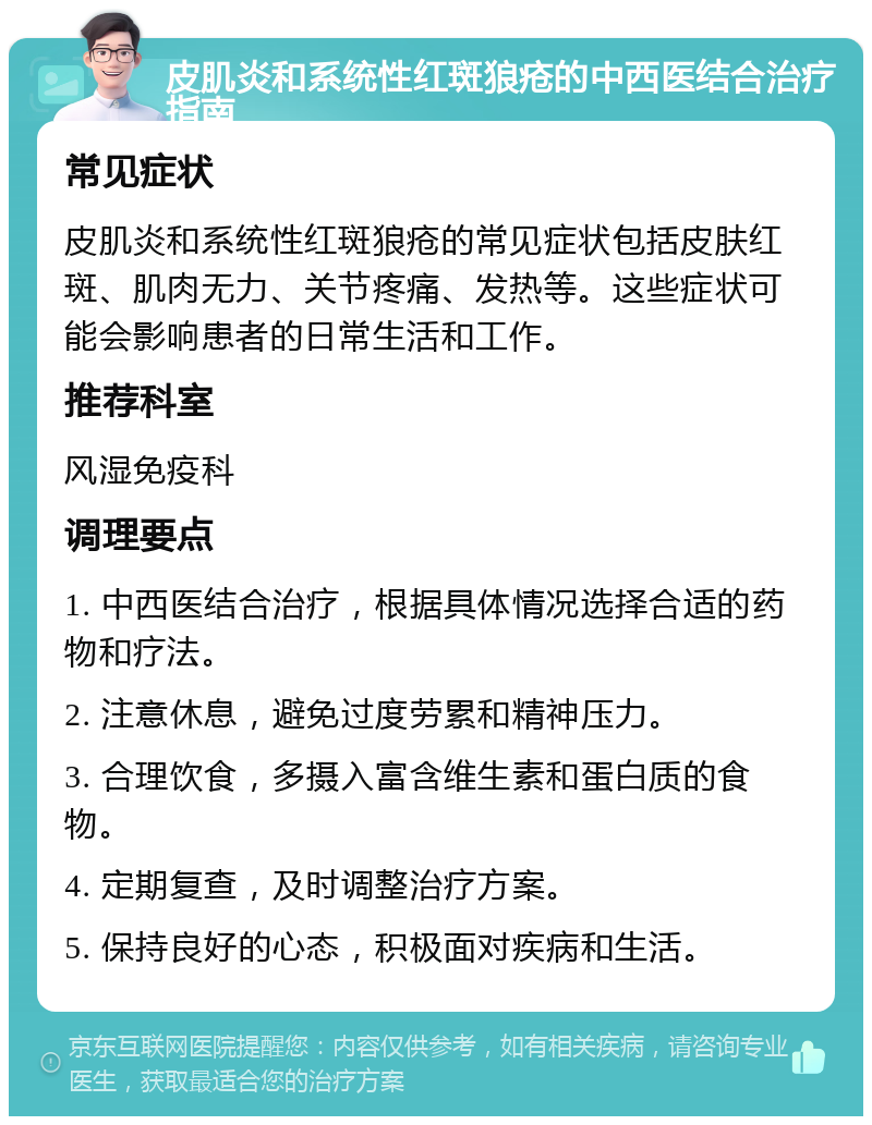 皮肌炎和系统性红斑狼疮的中西医结合治疗指南 常见症状 皮肌炎和系统性红斑狼疮的常见症状包括皮肤红斑、肌肉无力、关节疼痛、发热等。这些症状可能会影响患者的日常生活和工作。 推荐科室 风湿免疫科 调理要点 1. 中西医结合治疗，根据具体情况选择合适的药物和疗法。 2. 注意休息，避免过度劳累和精神压力。 3. 合理饮食，多摄入富含维生素和蛋白质的食物。 4. 定期复查，及时调整治疗方案。 5. 保持良好的心态，积极面对疾病和生活。