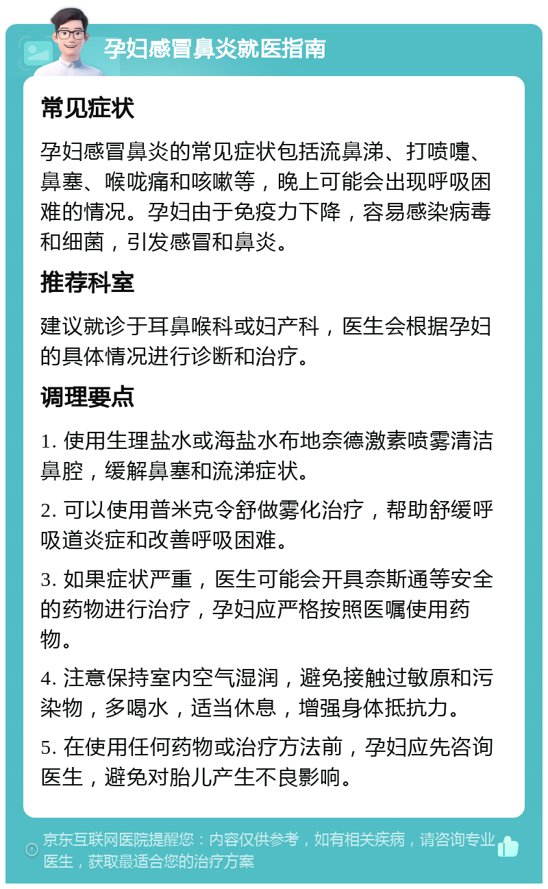 孕妇感冒鼻炎就医指南 常见症状 孕妇感冒鼻炎的常见症状包括流鼻涕、打喷嚏、鼻塞、喉咙痛和咳嗽等，晚上可能会出现呼吸困难的情况。孕妇由于免疫力下降，容易感染病毒和细菌，引发感冒和鼻炎。 推荐科室 建议就诊于耳鼻喉科或妇产科，医生会根据孕妇的具体情况进行诊断和治疗。 调理要点 1. 使用生理盐水或海盐水布地奈德激素喷雾清洁鼻腔，缓解鼻塞和流涕症状。 2. 可以使用普米克令舒做雾化治疗，帮助舒缓呼吸道炎症和改善呼吸困难。 3. 如果症状严重，医生可能会开具奈斯通等安全的药物进行治疗，孕妇应严格按照医嘱使用药物。 4. 注意保持室内空气湿润，避免接触过敏原和污染物，多喝水，适当休息，增强身体抵抗力。 5. 在使用任何药物或治疗方法前，孕妇应先咨询医生，避免对胎儿产生不良影响。