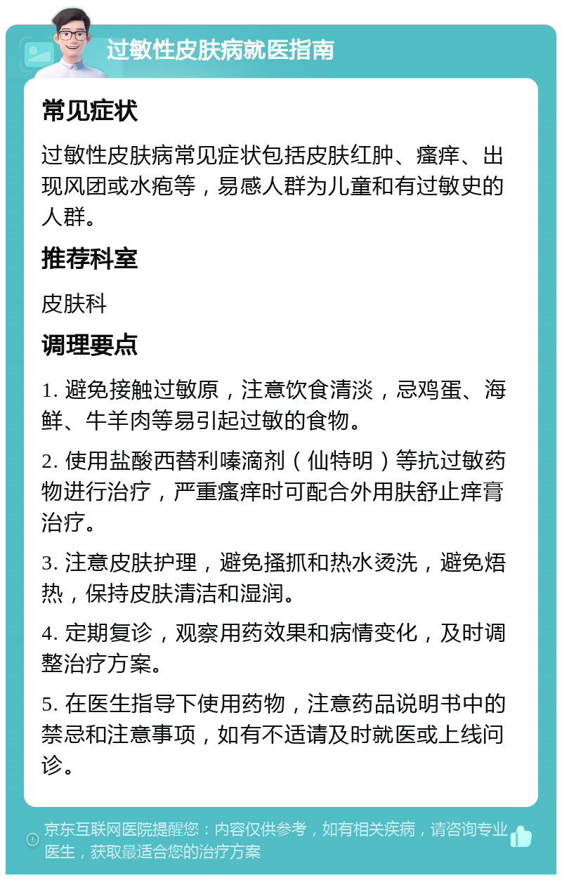 过敏性皮肤病就医指南 常见症状 过敏性皮肤病常见症状包括皮肤红肿、瘙痒、出现风团或水疱等，易感人群为儿童和有过敏史的人群。 推荐科室 皮肤科 调理要点 1. 避免接触过敏原，注意饮食清淡，忌鸡蛋、海鲜、牛羊肉等易引起过敏的食物。 2. 使用盐酸西替利嗪滴剂（仙特明）等抗过敏药物进行治疗，严重瘙痒时可配合外用肤舒止痒膏治疗。 3. 注意皮肤护理，避免搔抓和热水烫洗，避免焐热，保持皮肤清洁和湿润。 4. 定期复诊，观察用药效果和病情变化，及时调整治疗方案。 5. 在医生指导下使用药物，注意药品说明书中的禁忌和注意事项，如有不适请及时就医或上线问诊。