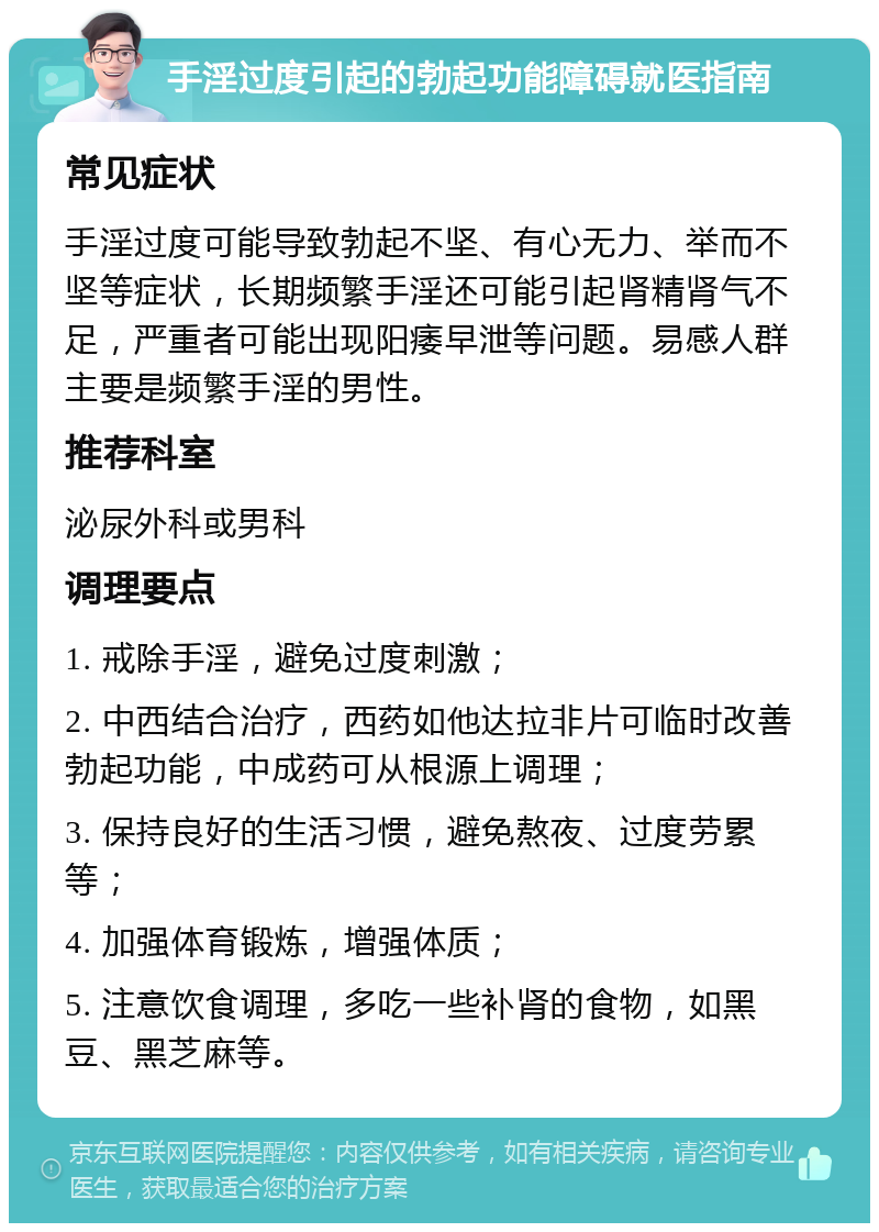 手淫过度引起的勃起功能障碍就医指南 常见症状 手淫过度可能导致勃起不坚、有心无力、举而不坚等症状，长期频繁手淫还可能引起肾精肾气不足，严重者可能出现阳痿早泄等问题。易感人群主要是频繁手淫的男性。 推荐科室 泌尿外科或男科 调理要点 1. 戒除手淫，避免过度刺激； 2. 中西结合治疗，西药如他达拉非片可临时改善勃起功能，中成药可从根源上调理； 3. 保持良好的生活习惯，避免熬夜、过度劳累等； 4. 加强体育锻炼，增强体质； 5. 注意饮食调理，多吃一些补肾的食物，如黑豆、黑芝麻等。