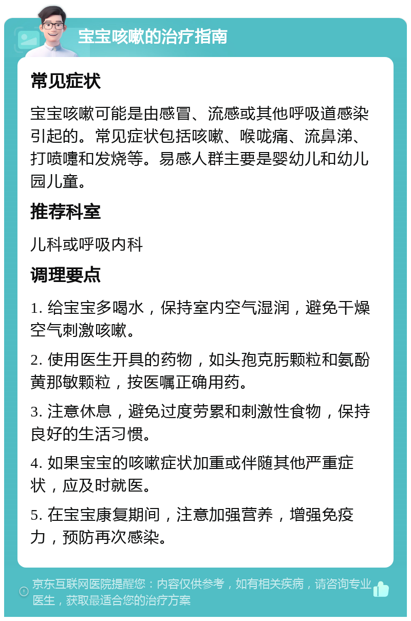 宝宝咳嗽的治疗指南 常见症状 宝宝咳嗽可能是由感冒、流感或其他呼吸道感染引起的。常见症状包括咳嗽、喉咙痛、流鼻涕、打喷嚏和发烧等。易感人群主要是婴幼儿和幼儿园儿童。 推荐科室 儿科或呼吸内科 调理要点 1. 给宝宝多喝水，保持室内空气湿润，避免干燥空气刺激咳嗽。 2. 使用医生开具的药物，如头孢克肟颗粒和氨酚黄那敏颗粒，按医嘱正确用药。 3. 注意休息，避免过度劳累和刺激性食物，保持良好的生活习惯。 4. 如果宝宝的咳嗽症状加重或伴随其他严重症状，应及时就医。 5. 在宝宝康复期间，注意加强营养，增强免疫力，预防再次感染。