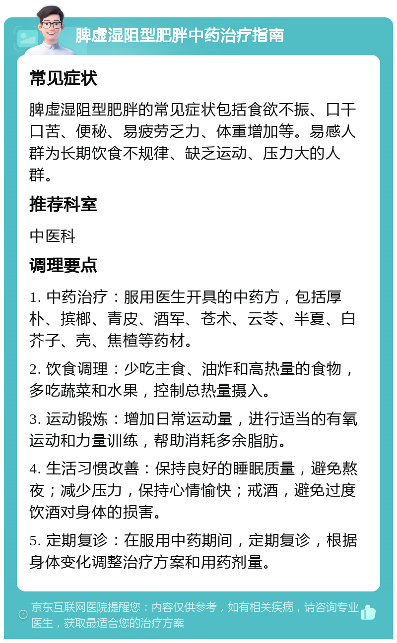 脾虚湿阻型肥胖中药治疗指南 常见症状 脾虚湿阻型肥胖的常见症状包括食欲不振、口干口苦、便秘、易疲劳乏力、体重增加等。易感人群为长期饮食不规律、缺乏运动、压力大的人群。 推荐科室 中医科 调理要点 1. 中药治疗：服用医生开具的中药方，包括厚朴、摈榔、青皮、酒军、苍术、云苓、半夏、白芥子、壳、焦楂等药材。 2. 饮食调理：少吃主食、油炸和高热量的食物，多吃蔬菜和水果，控制总热量摄入。 3. 运动锻炼：增加日常运动量，进行适当的有氧运动和力量训练，帮助消耗多余脂肪。 4. 生活习惯改善：保持良好的睡眠质量，避免熬夜；减少压力，保持心情愉快；戒酒，避免过度饮酒对身体的损害。 5. 定期复诊：在服用中药期间，定期复诊，根据身体变化调整治疗方案和用药剂量。