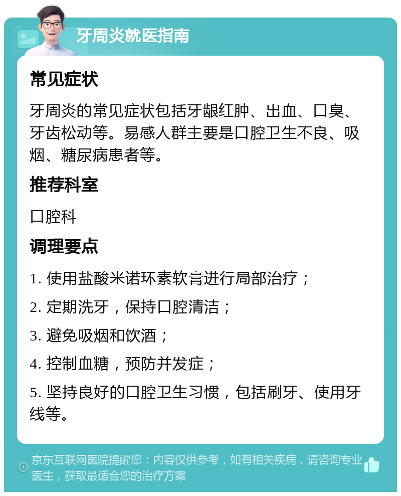 牙周炎就医指南 常见症状 牙周炎的常见症状包括牙龈红肿、出血、口臭、牙齿松动等。易感人群主要是口腔卫生不良、吸烟、糖尿病患者等。 推荐科室 口腔科 调理要点 1. 使用盐酸米诺环素软膏进行局部治疗； 2. 定期洗牙，保持口腔清洁； 3. 避免吸烟和饮酒； 4. 控制血糖，预防并发症； 5. 坚持良好的口腔卫生习惯，包括刷牙、使用牙线等。