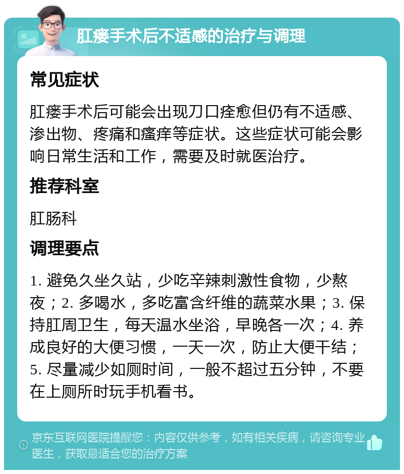 肛瘘手术后不适感的治疗与调理 常见症状 肛瘘手术后可能会出现刀口痊愈但仍有不适感、渗出物、疼痛和瘙痒等症状。这些症状可能会影响日常生活和工作，需要及时就医治疗。 推荐科室 肛肠科 调理要点 1. 避免久坐久站，少吃辛辣刺激性食物，少熬夜；2. 多喝水，多吃富含纤维的蔬菜水果；3. 保持肛周卫生，每天温水坐浴，早晚各一次；4. 养成良好的大便习惯，一天一次，防止大便干结；5. 尽量减少如厕时间，一般不超过五分钟，不要在上厕所时玩手机看书。