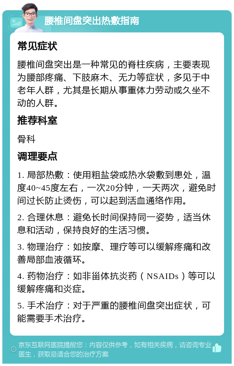 腰椎间盘突出热敷指南 常见症状 腰椎间盘突出是一种常见的脊柱疾病，主要表现为腰部疼痛、下肢麻木、无力等症状，多见于中老年人群，尤其是长期从事重体力劳动或久坐不动的人群。 推荐科室 骨科 调理要点 1. 局部热敷：使用粗盐袋或热水袋敷到患处，温度40~45度左右，一次20分钟，一天两次，避免时间过长防止烫伤，可以起到活血通络作用。 2. 合理休息：避免长时间保持同一姿势，适当休息和活动，保持良好的生活习惯。 3. 物理治疗：如按摩、理疗等可以缓解疼痛和改善局部血液循环。 4. 药物治疗：如非甾体抗炎药（NSAIDs）等可以缓解疼痛和炎症。 5. 手术治疗：对于严重的腰椎间盘突出症状，可能需要手术治疗。