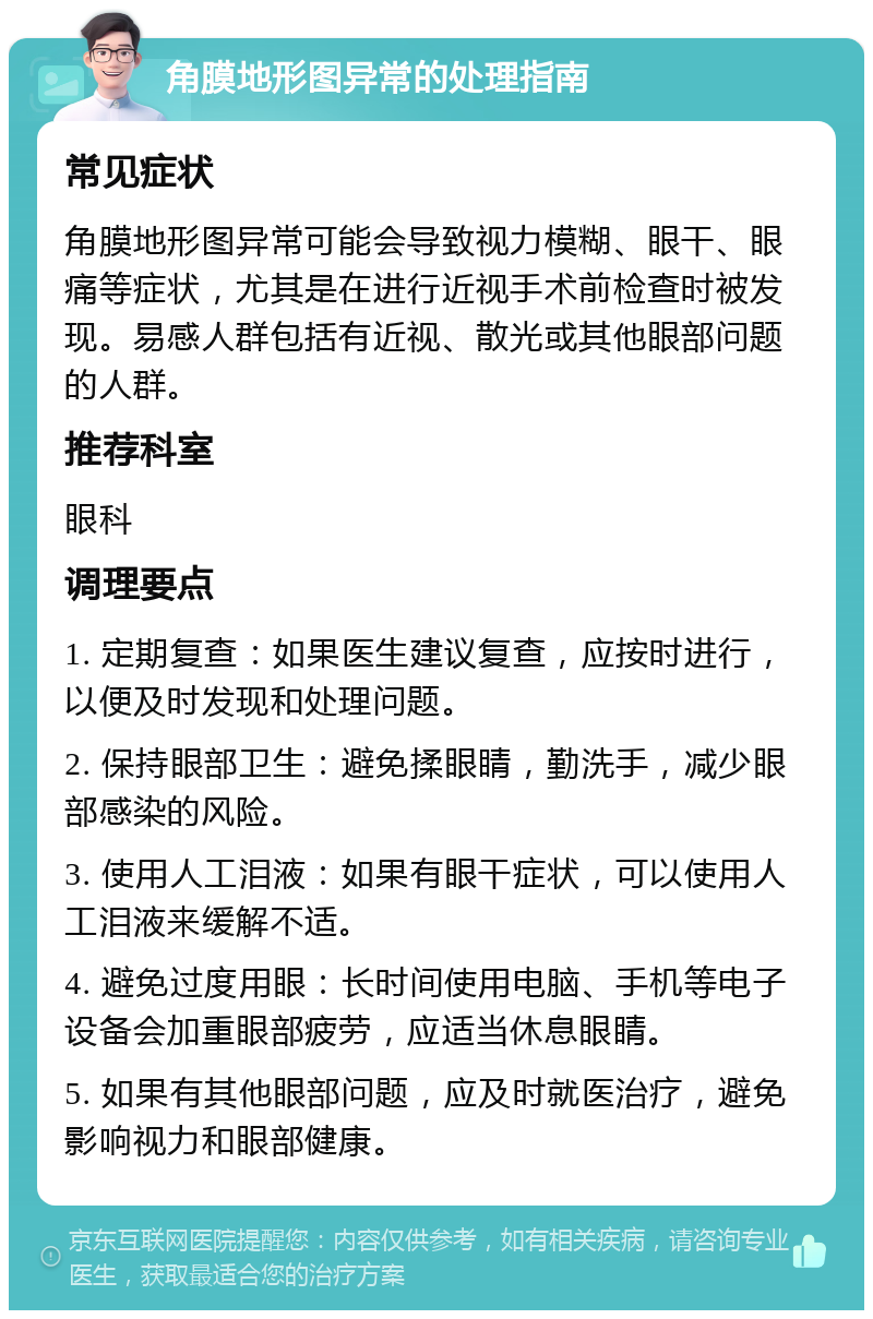 角膜地形图异常的处理指南 常见症状 角膜地形图异常可能会导致视力模糊、眼干、眼痛等症状，尤其是在进行近视手术前检查时被发现。易感人群包括有近视、散光或其他眼部问题的人群。 推荐科室 眼科 调理要点 1. 定期复查：如果医生建议复查，应按时进行，以便及时发现和处理问题。 2. 保持眼部卫生：避免揉眼睛，勤洗手，减少眼部感染的风险。 3. 使用人工泪液：如果有眼干症状，可以使用人工泪液来缓解不适。 4. 避免过度用眼：长时间使用电脑、手机等电子设备会加重眼部疲劳，应适当休息眼睛。 5. 如果有其他眼部问题，应及时就医治疗，避免影响视力和眼部健康。