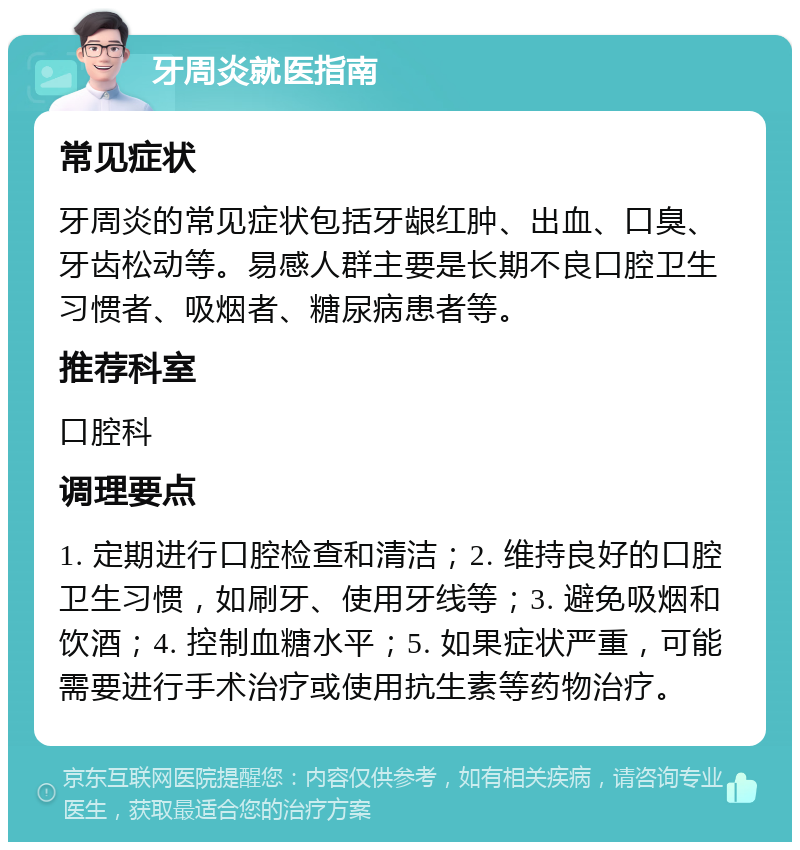 牙周炎就医指南 常见症状 牙周炎的常见症状包括牙龈红肿、出血、口臭、牙齿松动等。易感人群主要是长期不良口腔卫生习惯者、吸烟者、糖尿病患者等。 推荐科室 口腔科 调理要点 1. 定期进行口腔检查和清洁；2. 维持良好的口腔卫生习惯，如刷牙、使用牙线等；3. 避免吸烟和饮酒；4. 控制血糖水平；5. 如果症状严重，可能需要进行手术治疗或使用抗生素等药物治疗。