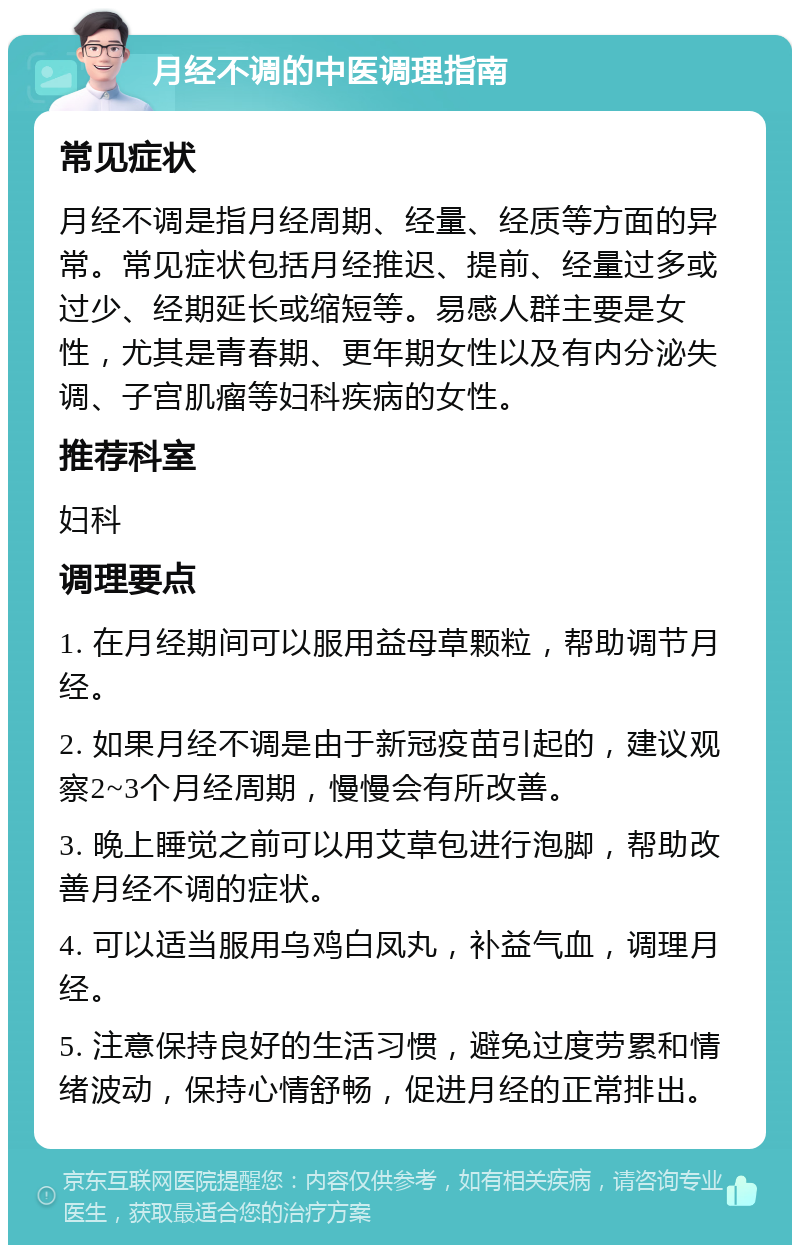 月经不调的中医调理指南 常见症状 月经不调是指月经周期、经量、经质等方面的异常。常见症状包括月经推迟、提前、经量过多或过少、经期延长或缩短等。易感人群主要是女性，尤其是青春期、更年期女性以及有内分泌失调、子宫肌瘤等妇科疾病的女性。 推荐科室 妇科 调理要点 1. 在月经期间可以服用益母草颗粒，帮助调节月经。 2. 如果月经不调是由于新冠疫苗引起的，建议观察2~3个月经周期，慢慢会有所改善。 3. 晚上睡觉之前可以用艾草包进行泡脚，帮助改善月经不调的症状。 4. 可以适当服用乌鸡白凤丸，补益气血，调理月经。 5. 注意保持良好的生活习惯，避免过度劳累和情绪波动，保持心情舒畅，促进月经的正常排出。