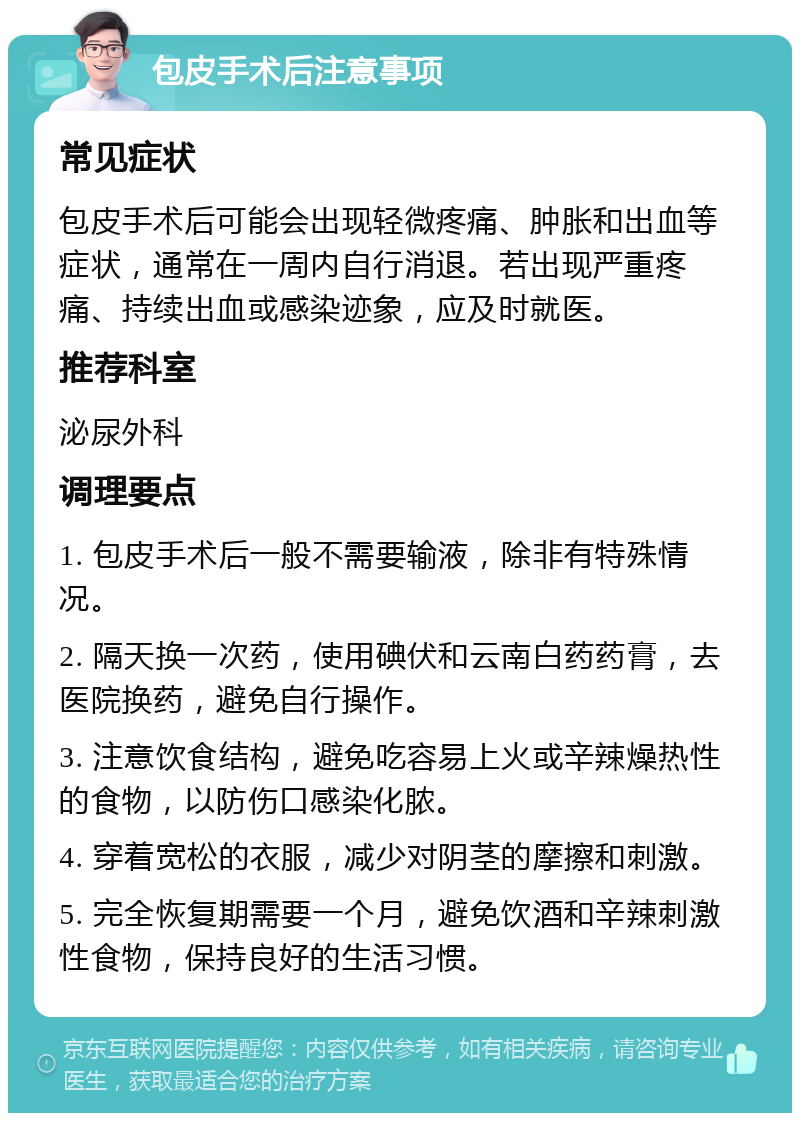 包皮手术后注意事项 常见症状 包皮手术后可能会出现轻微疼痛、肿胀和出血等症状，通常在一周内自行消退。若出现严重疼痛、持续出血或感染迹象，应及时就医。 推荐科室 泌尿外科 调理要点 1. 包皮手术后一般不需要输液，除非有特殊情况。 2. 隔天换一次药，使用碘伏和云南白药药膏，去医院换药，避免自行操作。 3. 注意饮食结构，避免吃容易上火或辛辣燥热性的食物，以防伤口感染化脓。 4. 穿着宽松的衣服，减少对阴茎的摩擦和刺激。 5. 完全恢复期需要一个月，避免饮酒和辛辣刺激性食物，保持良好的生活习惯。