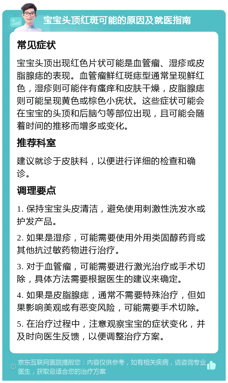 宝宝头顶红斑可能的原因及就医指南 常见症状 宝宝头顶出现红色片状可能是血管瘤、湿疹或皮脂腺痣的表现。血管瘤鲜红斑痣型通常呈现鲜红色，湿疹则可能伴有瘙痒和皮肤干燥，皮脂腺痣则可能呈现黄色或棕色小疣状。这些症状可能会在宝宝的头顶和后脑勺等部位出现，且可能会随着时间的推移而增多或变化。 推荐科室 建议就诊于皮肤科，以便进行详细的检查和确诊。 调理要点 1. 保持宝宝头皮清洁，避免使用刺激性洗发水或护发产品。 2. 如果是湿疹，可能需要使用外用类固醇药膏或其他抗过敏药物进行治疗。 3. 对于血管瘤，可能需要进行激光治疗或手术切除，具体方法需要根据医生的建议来确定。 4. 如果是皮脂腺痣，通常不需要特殊治疗，但如果影响美观或有恶变风险，可能需要手术切除。 5. 在治疗过程中，注意观察宝宝的症状变化，并及时向医生反馈，以便调整治疗方案。