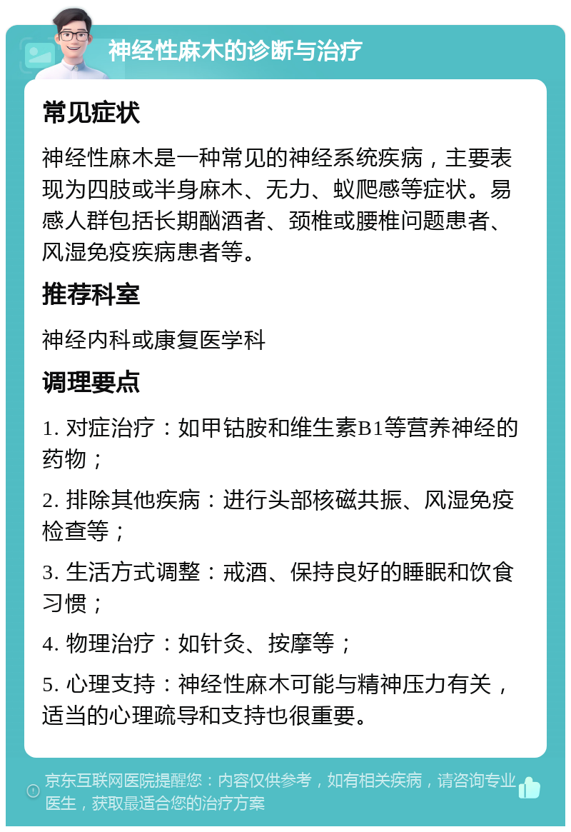 神经性麻木的诊断与治疗 常见症状 神经性麻木是一种常见的神经系统疾病，主要表现为四肢或半身麻木、无力、蚁爬感等症状。易感人群包括长期酗酒者、颈椎或腰椎问题患者、风湿免疫疾病患者等。 推荐科室 神经内科或康复医学科 调理要点 1. 对症治疗：如甲钴胺和维生素B1等营养神经的药物； 2. 排除其他疾病：进行头部核磁共振、风湿免疫检查等； 3. 生活方式调整：戒酒、保持良好的睡眠和饮食习惯； 4. 物理治疗：如针灸、按摩等； 5. 心理支持：神经性麻木可能与精神压力有关，适当的心理疏导和支持也很重要。