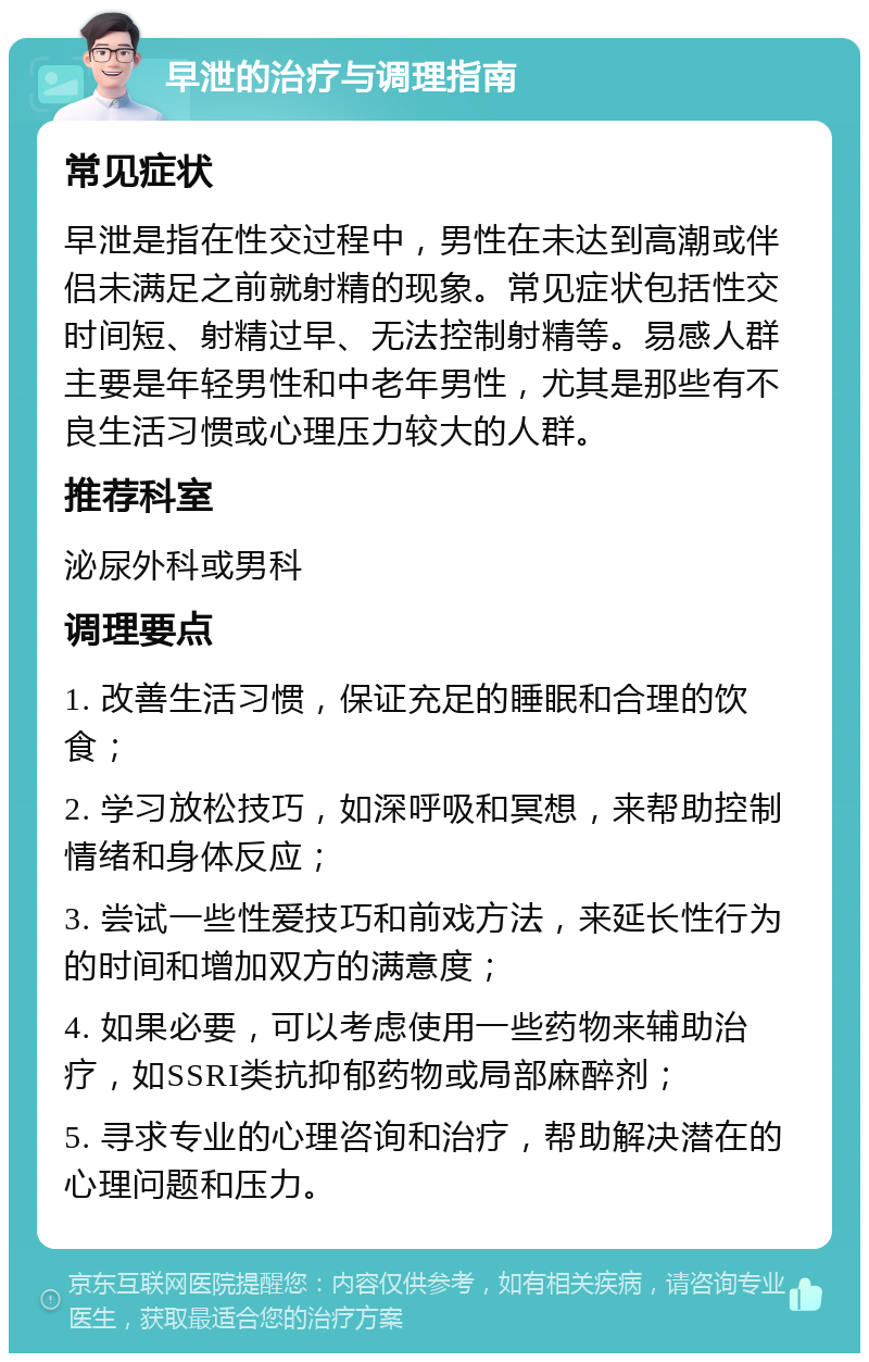 早泄的治疗与调理指南 常见症状 早泄是指在性交过程中，男性在未达到高潮或伴侣未满足之前就射精的现象。常见症状包括性交时间短、射精过早、无法控制射精等。易感人群主要是年轻男性和中老年男性，尤其是那些有不良生活习惯或心理压力较大的人群。 推荐科室 泌尿外科或男科 调理要点 1. 改善生活习惯，保证充足的睡眠和合理的饮食； 2. 学习放松技巧，如深呼吸和冥想，来帮助控制情绪和身体反应； 3. 尝试一些性爱技巧和前戏方法，来延长性行为的时间和增加双方的满意度； 4. 如果必要，可以考虑使用一些药物来辅助治疗，如SSRI类抗抑郁药物或局部麻醉剂； 5. 寻求专业的心理咨询和治疗，帮助解决潜在的心理问题和压力。