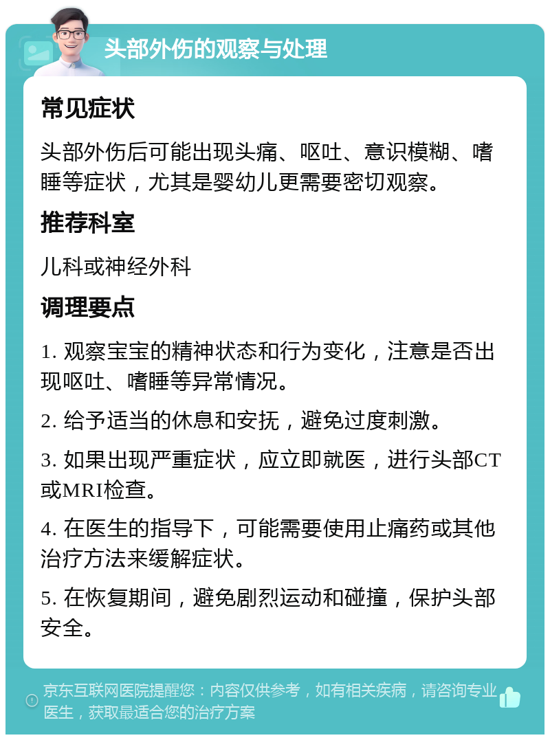 头部外伤的观察与处理 常见症状 头部外伤后可能出现头痛、呕吐、意识模糊、嗜睡等症状，尤其是婴幼儿更需要密切观察。 推荐科室 儿科或神经外科 调理要点 1. 观察宝宝的精神状态和行为变化，注意是否出现呕吐、嗜睡等异常情况。 2. 给予适当的休息和安抚，避免过度刺激。 3. 如果出现严重症状，应立即就医，进行头部CT或MRI检查。 4. 在医生的指导下，可能需要使用止痛药或其他治疗方法来缓解症状。 5. 在恢复期间，避免剧烈运动和碰撞，保护头部安全。