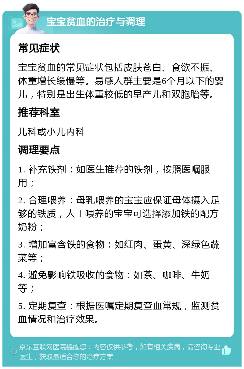 宝宝贫血的治疗与调理 常见症状 宝宝贫血的常见症状包括皮肤苍白、食欲不振、体重增长缓慢等。易感人群主要是6个月以下的婴儿，特别是出生体重较低的早产儿和双胞胎等。 推荐科室 儿科或小儿内科 调理要点 1. 补充铁剂：如医生推荐的铁剂，按照医嘱服用； 2. 合理喂养：母乳喂养的宝宝应保证母体摄入足够的铁质，人工喂养的宝宝可选择添加铁的配方奶粉； 3. 增加富含铁的食物：如红肉、蛋黄、深绿色蔬菜等； 4. 避免影响铁吸收的食物：如茶、咖啡、牛奶等； 5. 定期复查：根据医嘱定期复查血常规，监测贫血情况和治疗效果。