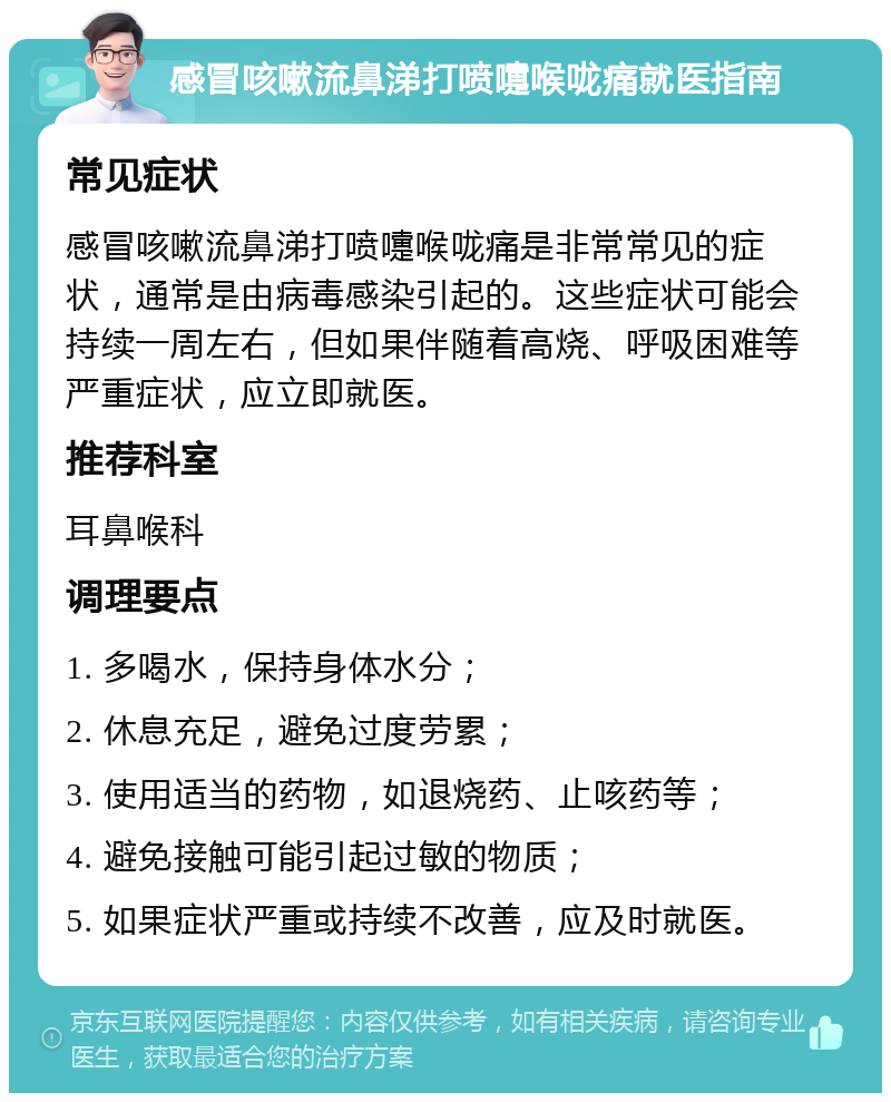 感冒咳嗽流鼻涕打喷嚏喉咙痛就医指南 常见症状 感冒咳嗽流鼻涕打喷嚏喉咙痛是非常常见的症状，通常是由病毒感染引起的。这些症状可能会持续一周左右，但如果伴随着高烧、呼吸困难等严重症状，应立即就医。 推荐科室 耳鼻喉科 调理要点 1. 多喝水，保持身体水分； 2. 休息充足，避免过度劳累； 3. 使用适当的药物，如退烧药、止咳药等； 4. 避免接触可能引起过敏的物质； 5. 如果症状严重或持续不改善，应及时就医。