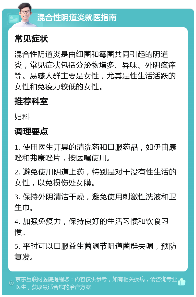 混合性阴道炎就医指南 常见症状 混合性阴道炎是由细菌和霉菌共同引起的阴道炎，常见症状包括分泌物增多、异味、外阴瘙痒等。易感人群主要是女性，尤其是性生活活跃的女性和免疫力较低的女性。 推荐科室 妇科 调理要点 1. 使用医生开具的清洗药和口服药品，如伊曲康唑和弗康唑片，按医嘱使用。 2. 避免使用阴道上药，特别是对于没有性生活的女性，以免损伤处女膜。 3. 保持外阴清洁干燥，避免使用刺激性洗液和卫生巾。 4. 加强免疫力，保持良好的生活习惯和饮食习惯。 5. 平时可以口服益生菌调节阴道菌群失调，预防复发。