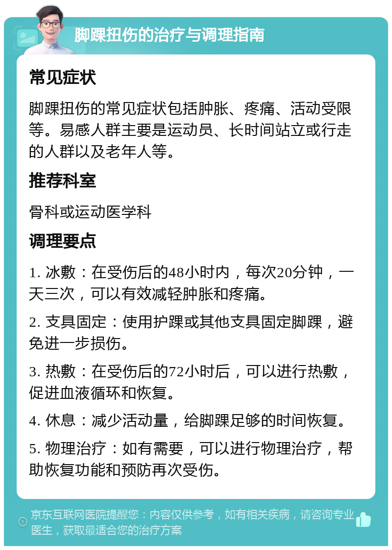 脚踝扭伤的治疗与调理指南 常见症状 脚踝扭伤的常见症状包括肿胀、疼痛、活动受限等。易感人群主要是运动员、长时间站立或行走的人群以及老年人等。 推荐科室 骨科或运动医学科 调理要点 1. 冰敷：在受伤后的48小时内，每次20分钟，一天三次，可以有效减轻肿胀和疼痛。 2. 支具固定：使用护踝或其他支具固定脚踝，避免进一步损伤。 3. 热敷：在受伤后的72小时后，可以进行热敷，促进血液循环和恢复。 4. 休息：减少活动量，给脚踝足够的时间恢复。 5. 物理治疗：如有需要，可以进行物理治疗，帮助恢复功能和预防再次受伤。