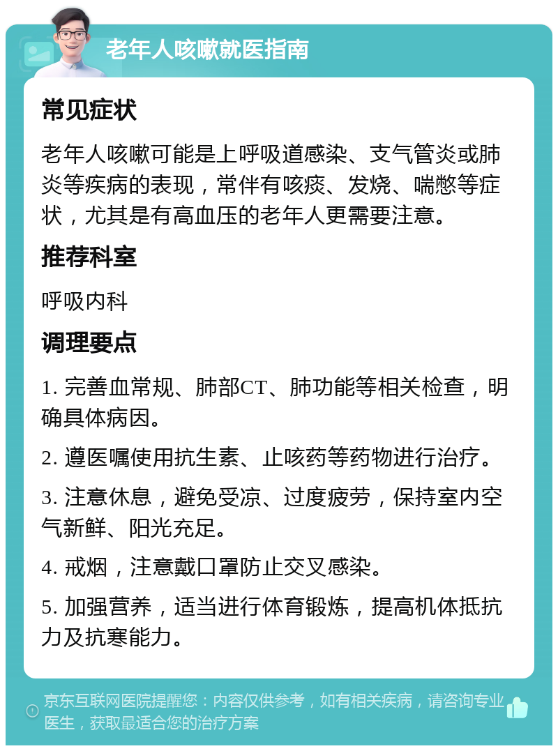 老年人咳嗽就医指南 常见症状 老年人咳嗽可能是上呼吸道感染、支气管炎或肺炎等疾病的表现，常伴有咳痰、发烧、喘憋等症状，尤其是有高血压的老年人更需要注意。 推荐科室 呼吸内科 调理要点 1. 完善血常规、肺部CT、肺功能等相关检查，明确具体病因。 2. 遵医嘱使用抗生素、止咳药等药物进行治疗。 3. 注意休息，避免受凉、过度疲劳，保持室内空气新鲜、阳光充足。 4. 戒烟，注意戴口罩防止交叉感染。 5. 加强营养，适当进行体育锻炼，提高机体抵抗力及抗寒能力。