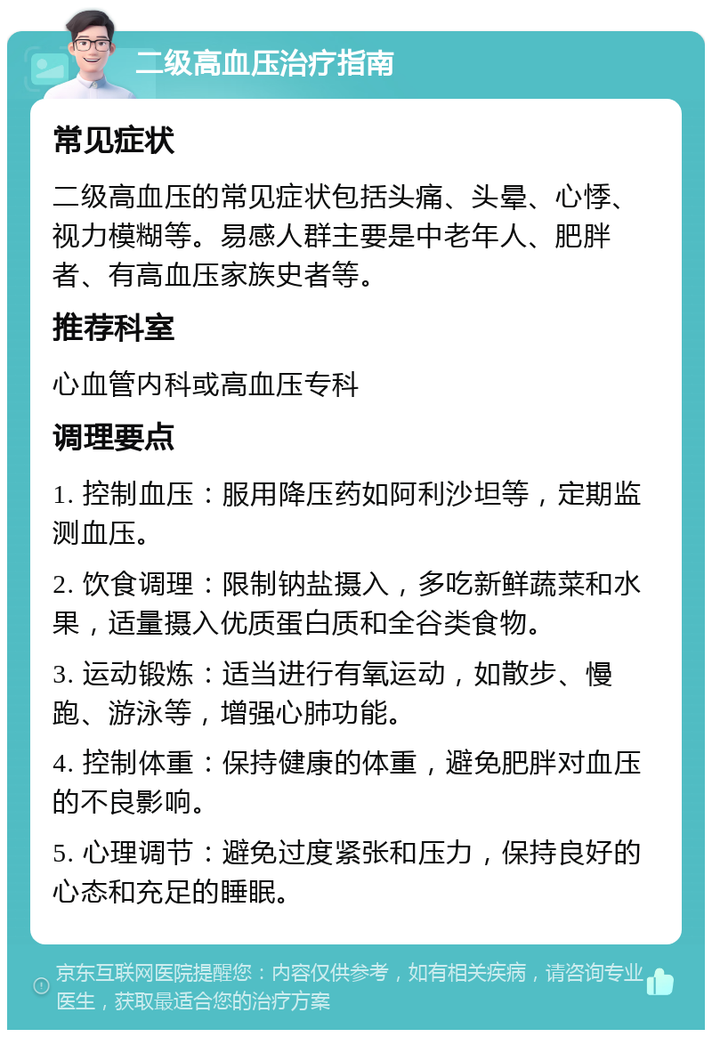 二级高血压治疗指南 常见症状 二级高血压的常见症状包括头痛、头晕、心悸、视力模糊等。易感人群主要是中老年人、肥胖者、有高血压家族史者等。 推荐科室 心血管内科或高血压专科 调理要点 1. 控制血压：服用降压药如阿利沙坦等，定期监测血压。 2. 饮食调理：限制钠盐摄入，多吃新鲜蔬菜和水果，适量摄入优质蛋白质和全谷类食物。 3. 运动锻炼：适当进行有氧运动，如散步、慢跑、游泳等，增强心肺功能。 4. 控制体重：保持健康的体重，避免肥胖对血压的不良影响。 5. 心理调节：避免过度紧张和压力，保持良好的心态和充足的睡眠。