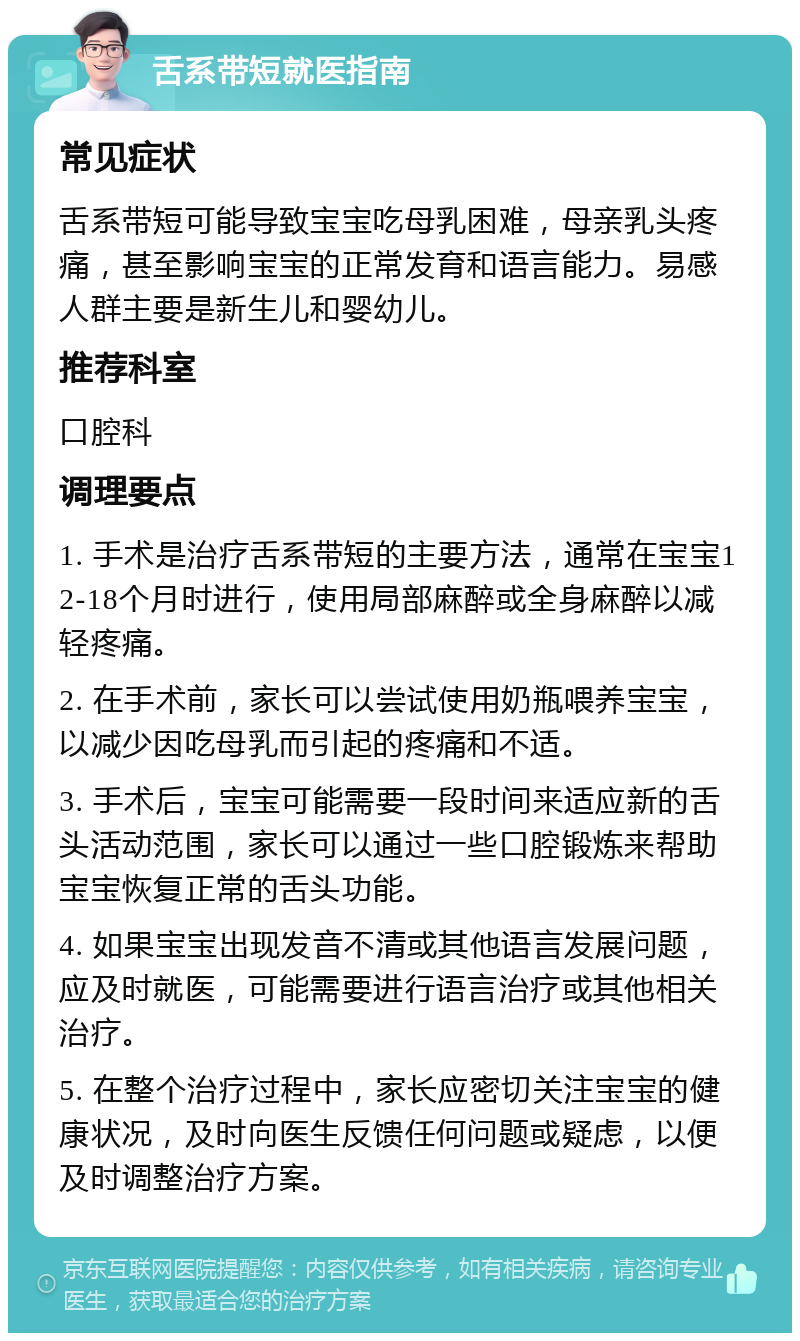 舌系带短就医指南 常见症状 舌系带短可能导致宝宝吃母乳困难，母亲乳头疼痛，甚至影响宝宝的正常发育和语言能力。易感人群主要是新生儿和婴幼儿。 推荐科室 口腔科 调理要点 1. 手术是治疗舌系带短的主要方法，通常在宝宝12-18个月时进行，使用局部麻醉或全身麻醉以减轻疼痛。 2. 在手术前，家长可以尝试使用奶瓶喂养宝宝，以减少因吃母乳而引起的疼痛和不适。 3. 手术后，宝宝可能需要一段时间来适应新的舌头活动范围，家长可以通过一些口腔锻炼来帮助宝宝恢复正常的舌头功能。 4. 如果宝宝出现发音不清或其他语言发展问题，应及时就医，可能需要进行语言治疗或其他相关治疗。 5. 在整个治疗过程中，家长应密切关注宝宝的健康状况，及时向医生反馈任何问题或疑虑，以便及时调整治疗方案。