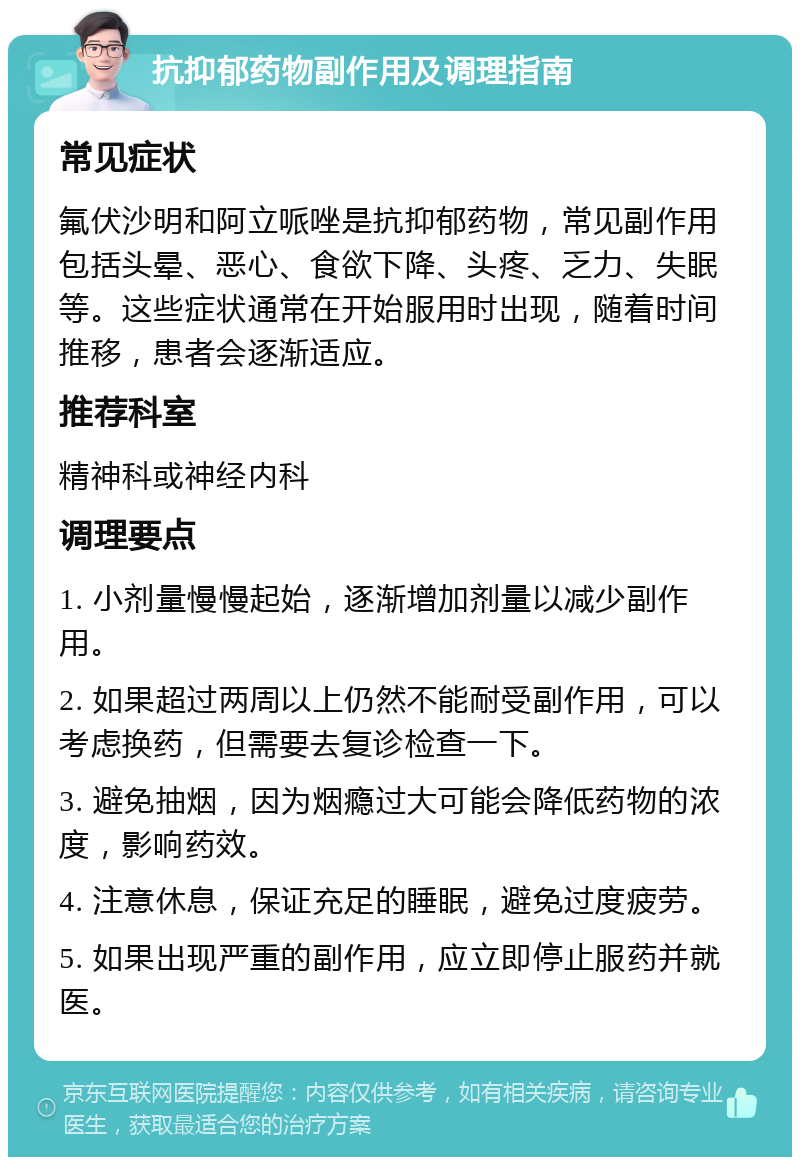 抗抑郁药物副作用及调理指南 常见症状 氟伏沙明和阿立哌唑是抗抑郁药物，常见副作用包括头晕、恶心、食欲下降、头疼、乏力、失眠等。这些症状通常在开始服用时出现，随着时间推移，患者会逐渐适应。 推荐科室 精神科或神经内科 调理要点 1. 小剂量慢慢起始，逐渐增加剂量以减少副作用。 2. 如果超过两周以上仍然不能耐受副作用，可以考虑换药，但需要去复诊检查一下。 3. 避免抽烟，因为烟瘾过大可能会降低药物的浓度，影响药效。 4. 注意休息，保证充足的睡眠，避免过度疲劳。 5. 如果出现严重的副作用，应立即停止服药并就医。