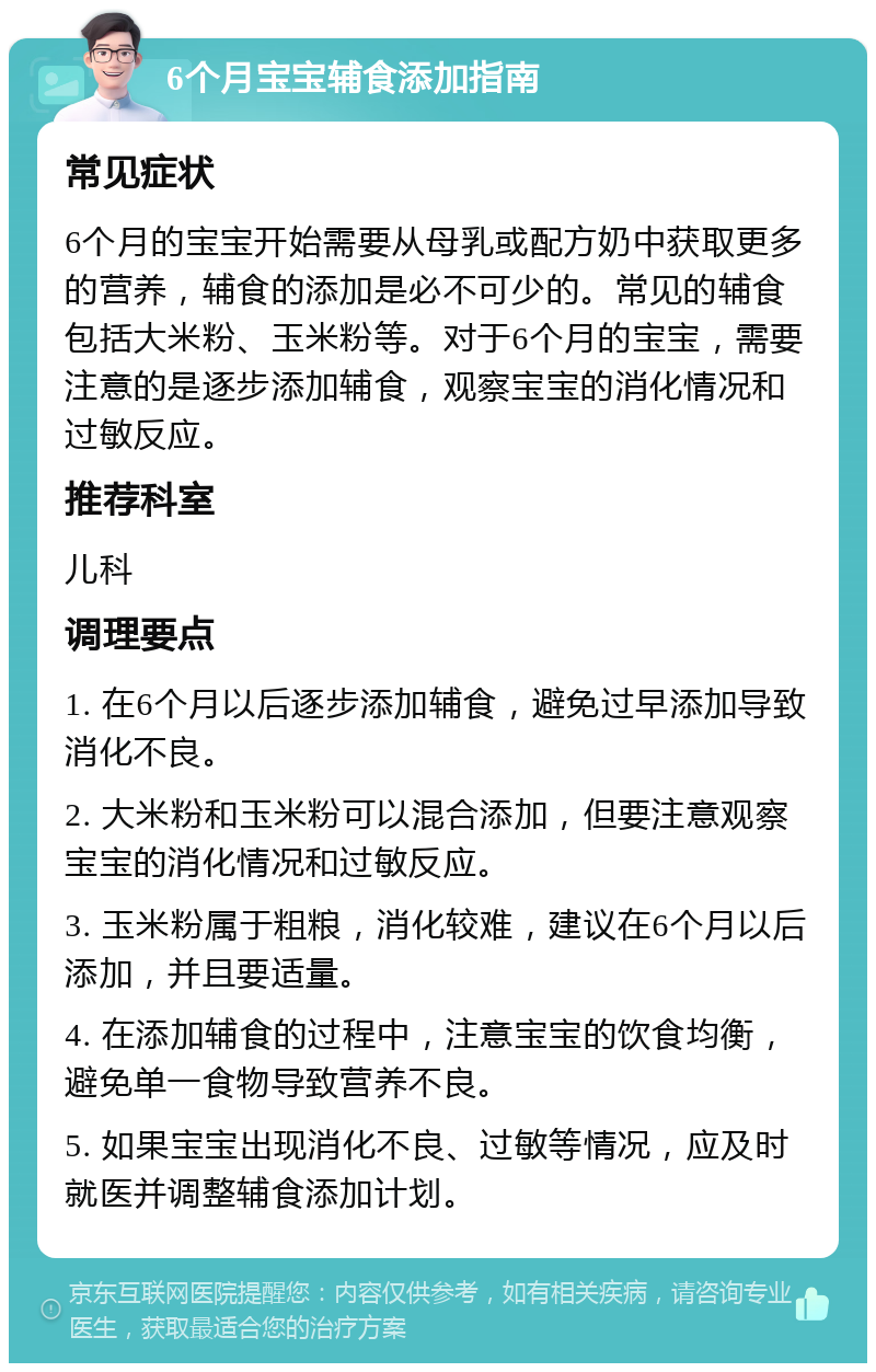 6个月宝宝辅食添加指南 常见症状 6个月的宝宝开始需要从母乳或配方奶中获取更多的营养，辅食的添加是必不可少的。常见的辅食包括大米粉、玉米粉等。对于6个月的宝宝，需要注意的是逐步添加辅食，观察宝宝的消化情况和过敏反应。 推荐科室 儿科 调理要点 1. 在6个月以后逐步添加辅食，避免过早添加导致消化不良。 2. 大米粉和玉米粉可以混合添加，但要注意观察宝宝的消化情况和过敏反应。 3. 玉米粉属于粗粮，消化较难，建议在6个月以后添加，并且要适量。 4. 在添加辅食的过程中，注意宝宝的饮食均衡，避免单一食物导致营养不良。 5. 如果宝宝出现消化不良、过敏等情况，应及时就医并调整辅食添加计划。