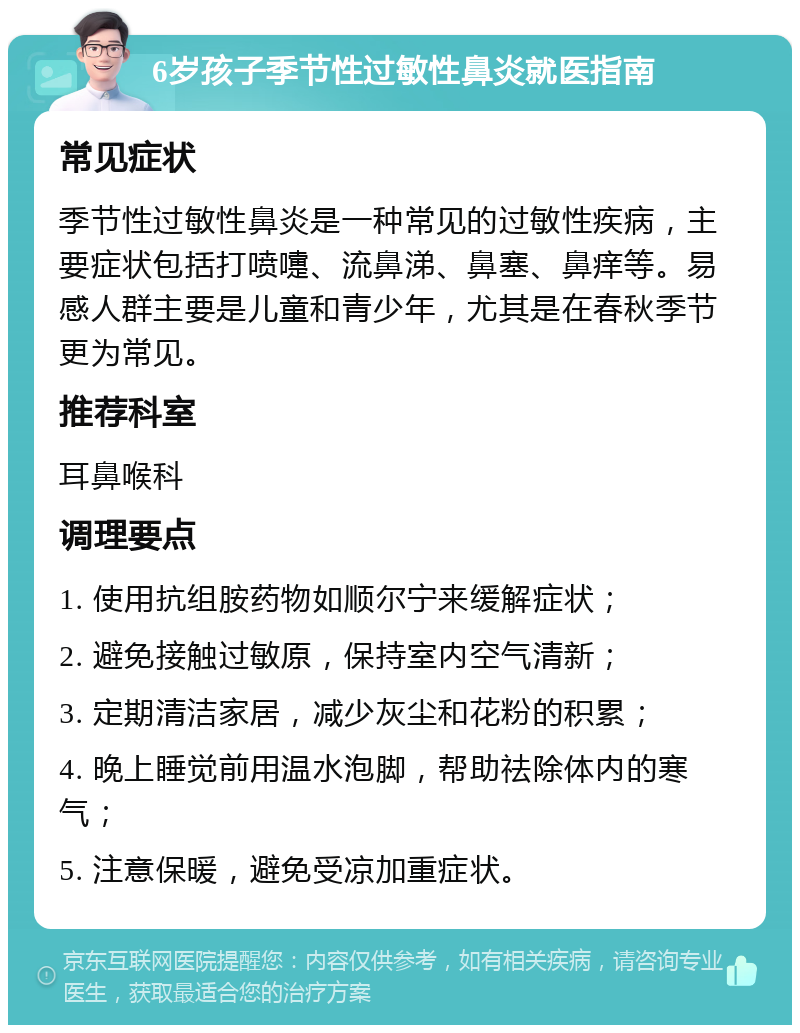 6岁孩子季节性过敏性鼻炎就医指南 常见症状 季节性过敏性鼻炎是一种常见的过敏性疾病，主要症状包括打喷嚏、流鼻涕、鼻塞、鼻痒等。易感人群主要是儿童和青少年，尤其是在春秋季节更为常见。 推荐科室 耳鼻喉科 调理要点 1. 使用抗组胺药物如顺尔宁来缓解症状； 2. 避免接触过敏原，保持室内空气清新； 3. 定期清洁家居，减少灰尘和花粉的积累； 4. 晚上睡觉前用温水泡脚，帮助祛除体内的寒气； 5. 注意保暖，避免受凉加重症状。