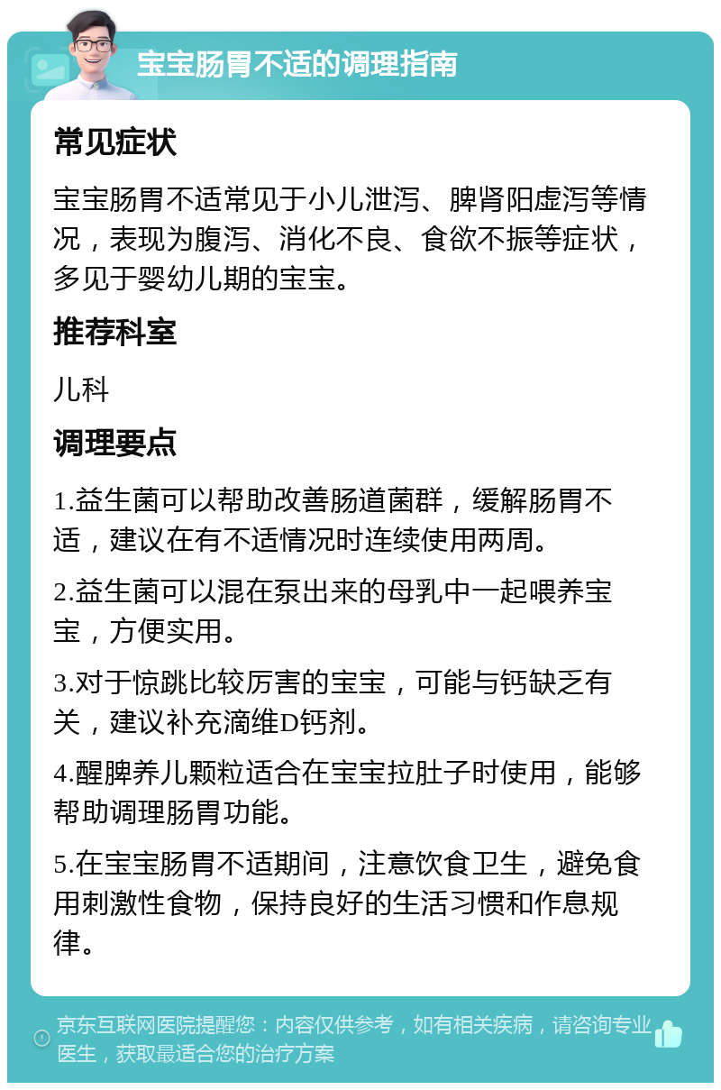 宝宝肠胃不适的调理指南 常见症状 宝宝肠胃不适常见于小儿泄泻、脾肾阳虚泻等情况，表现为腹泻、消化不良、食欲不振等症状，多见于婴幼儿期的宝宝。 推荐科室 儿科 调理要点 1.益生菌可以帮助改善肠道菌群，缓解肠胃不适，建议在有不适情况时连续使用两周。 2.益生菌可以混在泵出来的母乳中一起喂养宝宝，方便实用。 3.对于惊跳比较厉害的宝宝，可能与钙缺乏有关，建议补充滴维D钙剂。 4.醒脾养儿颗粒适合在宝宝拉肚子时使用，能够帮助调理肠胃功能。 5.在宝宝肠胃不适期间，注意饮食卫生，避免食用刺激性食物，保持良好的生活习惯和作息规律。