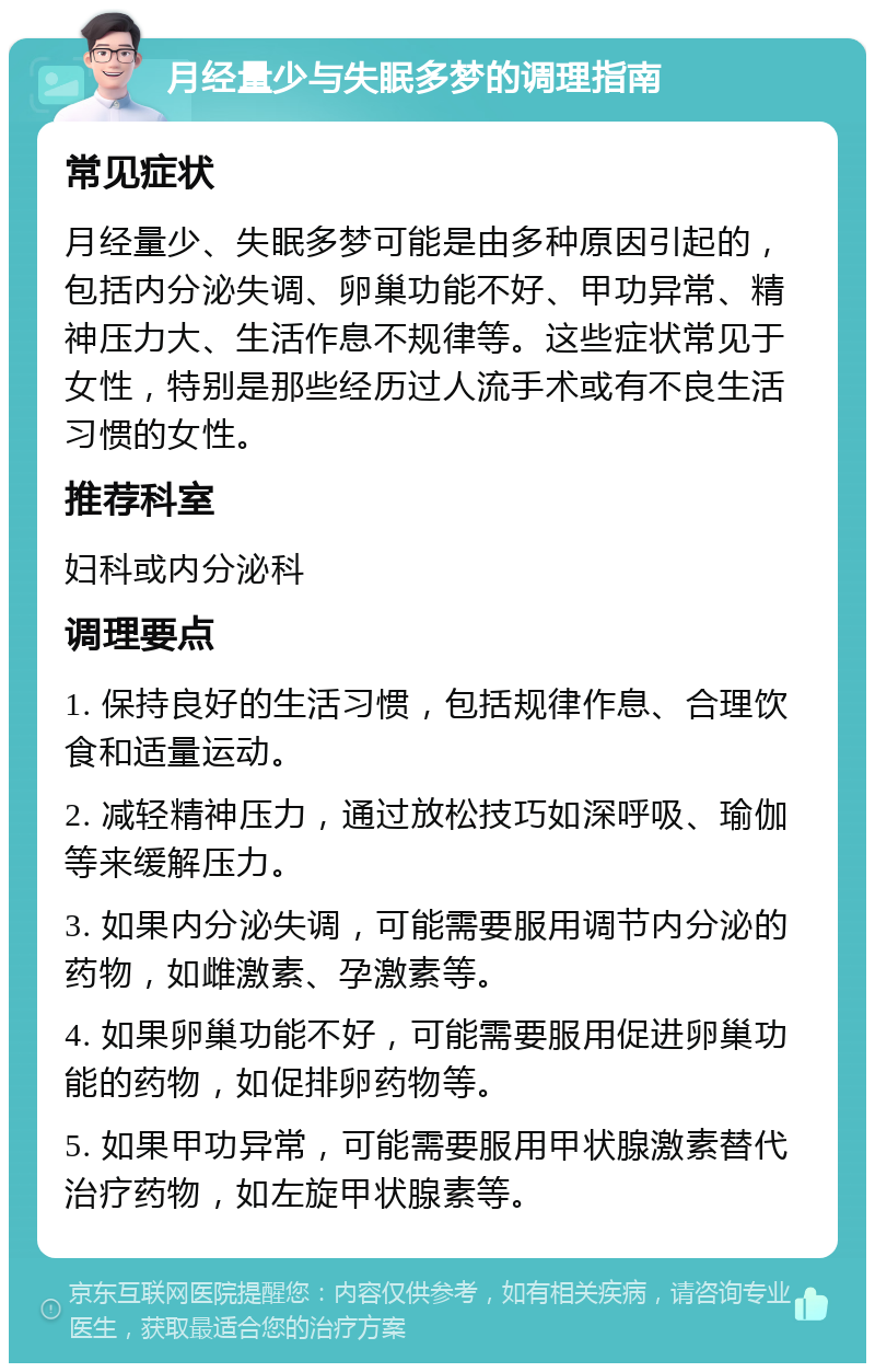 月经量少与失眠多梦的调理指南 常见症状 月经量少、失眠多梦可能是由多种原因引起的，包括内分泌失调、卵巢功能不好、甲功异常、精神压力大、生活作息不规律等。这些症状常见于女性，特别是那些经历过人流手术或有不良生活习惯的女性。 推荐科室 妇科或内分泌科 调理要点 1. 保持良好的生活习惯，包括规律作息、合理饮食和适量运动。 2. 减轻精神压力，通过放松技巧如深呼吸、瑜伽等来缓解压力。 3. 如果内分泌失调，可能需要服用调节内分泌的药物，如雌激素、孕激素等。 4. 如果卵巢功能不好，可能需要服用促进卵巢功能的药物，如促排卵药物等。 5. 如果甲功异常，可能需要服用甲状腺激素替代治疗药物，如左旋甲状腺素等。