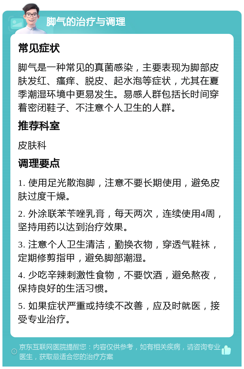 脚气的治疗与调理 常见症状 脚气是一种常见的真菌感染，主要表现为脚部皮肤发红、瘙痒、脱皮、起水泡等症状，尤其在夏季潮湿环境中更易发生。易感人群包括长时间穿着密闭鞋子、不注意个人卫生的人群。 推荐科室 皮肤科 调理要点 1. 使用足光散泡脚，注意不要长期使用，避免皮肤过度干燥。 2. 外涂联苯苄唑乳膏，每天两次，连续使用4周，坚持用药以达到治疗效果。 3. 注意个人卫生清洁，勤换衣物，穿透气鞋袜，定期修剪指甲，避免脚部潮湿。 4. 少吃辛辣刺激性食物，不要饮酒，避免熬夜，保持良好的生活习惯。 5. 如果症状严重或持续不改善，应及时就医，接受专业治疗。