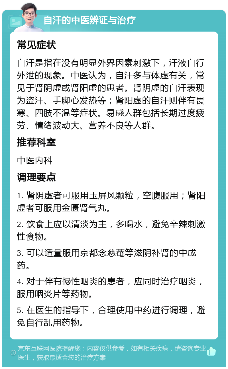 自汗的中医辨证与治疗 常见症状 自汗是指在没有明显外界因素刺激下，汗液自行外泄的现象。中医认为，自汗多与体虚有关，常见于肾阴虚或肾阳虚的患者。肾阴虚的自汗表现为盗汗、手脚心发热等；肾阳虚的自汗则伴有畏寒、四肢不温等症状。易感人群包括长期过度疲劳、情绪波动大、营养不良等人群。 推荐科室 中医内科 调理要点 1. 肾阴虚者可服用玉屏风颗粒，空腹服用；肾阳虚者可服用金匮肾气丸。 2. 饮食上应以清淡为主，多喝水，避免辛辣刺激性食物。 3. 可以适量服用京都念慈菴等滋阴补肾的中成药。 4. 对于伴有慢性咽炎的患者，应同时治疗咽炎，服用咽炎片等药物。 5. 在医生的指导下，合理使用中药进行调理，避免自行乱用药物。