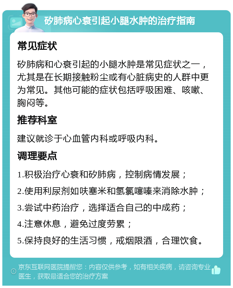 矽肺病心衰引起小腿水肿的治疗指南 常见症状 矽肺病和心衰引起的小腿水肿是常见症状之一，尤其是在长期接触粉尘或有心脏病史的人群中更为常见。其他可能的症状包括呼吸困难、咳嗽、胸闷等。 推荐科室 建议就诊于心血管内科或呼吸内科。 调理要点 1.积极治疗心衰和矽肺病，控制病情发展； 2.使用利尿剂如呋塞米和氢氯噻嗪来消除水肿； 3.尝试中药治疗，选择适合自己的中成药； 4.注意休息，避免过度劳累； 5.保持良好的生活习惯，戒烟限酒，合理饮食。