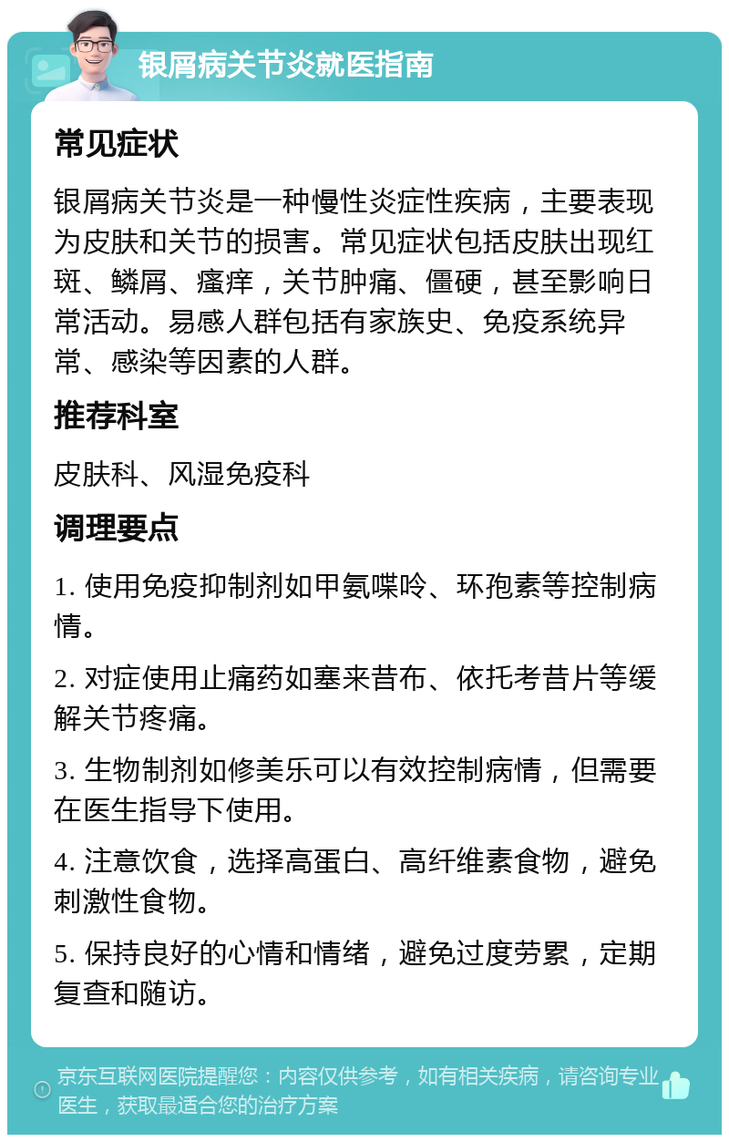 银屑病关节炎就医指南 常见症状 银屑病关节炎是一种慢性炎症性疾病，主要表现为皮肤和关节的损害。常见症状包括皮肤出现红斑、鳞屑、瘙痒，关节肿痛、僵硬，甚至影响日常活动。易感人群包括有家族史、免疫系统异常、感染等因素的人群。 推荐科室 皮肤科、风湿免疫科 调理要点 1. 使用免疫抑制剂如甲氨喋呤、环孢素等控制病情。 2. 对症使用止痛药如塞来昔布、依托考昔片等缓解关节疼痛。 3. 生物制剂如修美乐可以有效控制病情，但需要在医生指导下使用。 4. 注意饮食，选择高蛋白、高纤维素食物，避免刺激性食物。 5. 保持良好的心情和情绪，避免过度劳累，定期复查和随访。