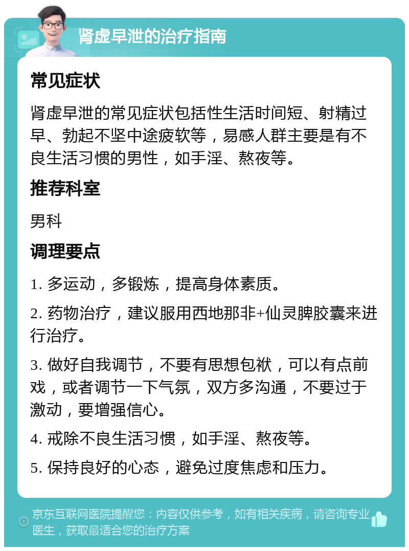 肾虚早泄的治疗指南 常见症状 肾虚早泄的常见症状包括性生活时间短、射精过早、勃起不坚中途疲软等，易感人群主要是有不良生活习惯的男性，如手淫、熬夜等。 推荐科室 男科 调理要点 1. 多运动，多锻炼，提高身体素质。 2. 药物治疗，建议服用西地那非+仙灵脾胶囊来进行治疗。 3. 做好自我调节，不要有思想包袱，可以有点前戏，或者调节一下气氛，双方多沟通，不要过于激动，要增强信心。 4. 戒除不良生活习惯，如手淫、熬夜等。 5. 保持良好的心态，避免过度焦虑和压力。