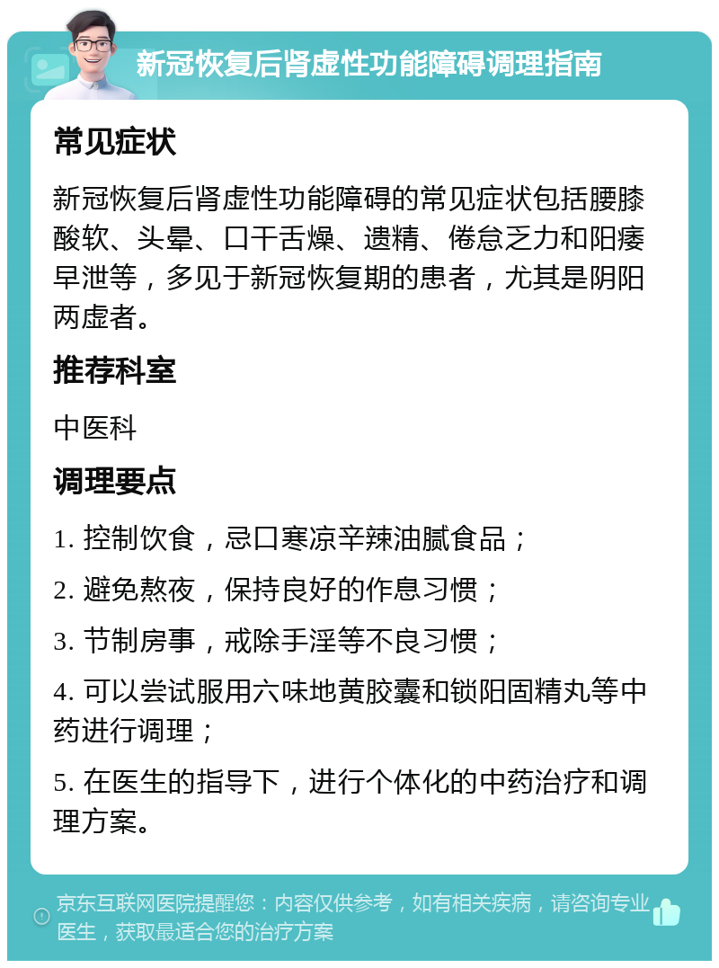 新冠恢复后肾虚性功能障碍调理指南 常见症状 新冠恢复后肾虚性功能障碍的常见症状包括腰膝酸软、头晕、口干舌燥、遗精、倦怠乏力和阳痿早泄等，多见于新冠恢复期的患者，尤其是阴阳两虚者。 推荐科室 中医科 调理要点 1. 控制饮食，忌口寒凉辛辣油腻食品； 2. 避免熬夜，保持良好的作息习惯； 3. 节制房事，戒除手淫等不良习惯； 4. 可以尝试服用六味地黄胶囊和锁阳固精丸等中药进行调理； 5. 在医生的指导下，进行个体化的中药治疗和调理方案。