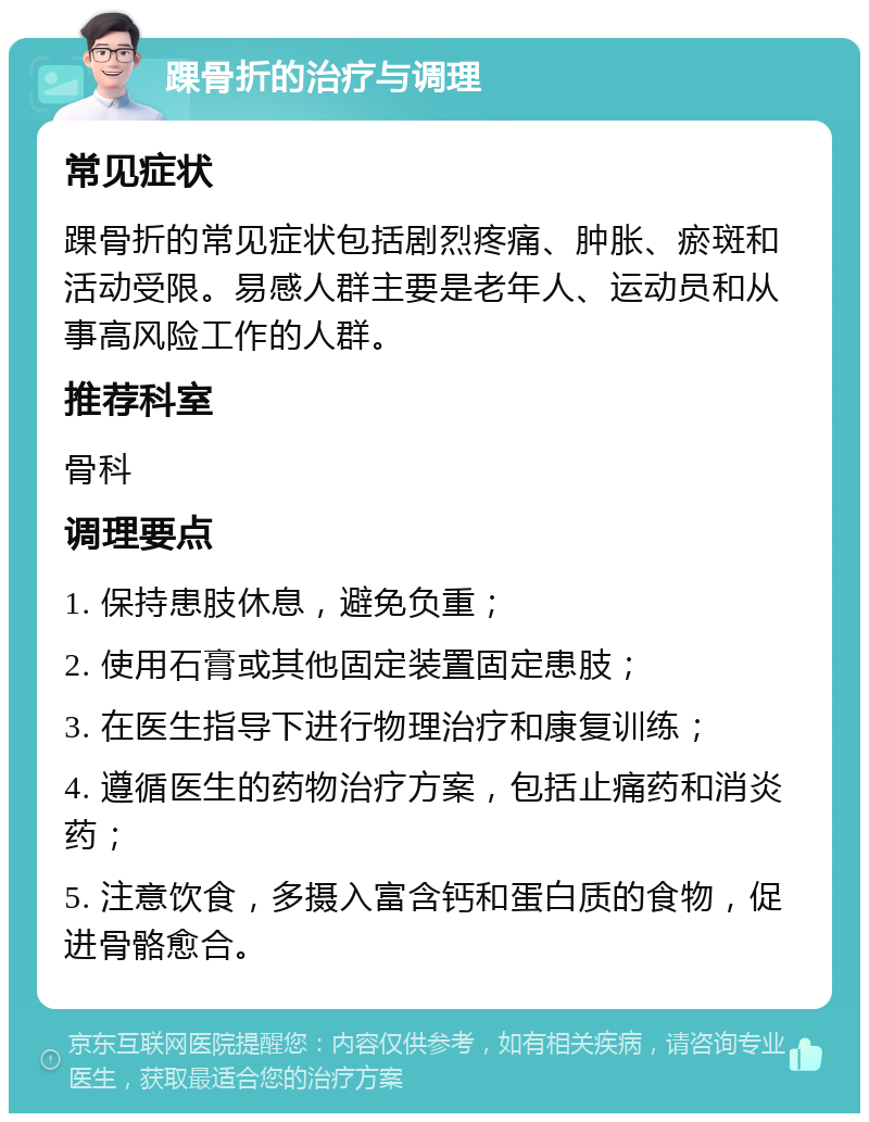 踝骨折的治疗与调理 常见症状 踝骨折的常见症状包括剧烈疼痛、肿胀、瘀斑和活动受限。易感人群主要是老年人、运动员和从事高风险工作的人群。 推荐科室 骨科 调理要点 1. 保持患肢休息，避免负重； 2. 使用石膏或其他固定装置固定患肢； 3. 在医生指导下进行物理治疗和康复训练； 4. 遵循医生的药物治疗方案，包括止痛药和消炎药； 5. 注意饮食，多摄入富含钙和蛋白质的食物，促进骨骼愈合。